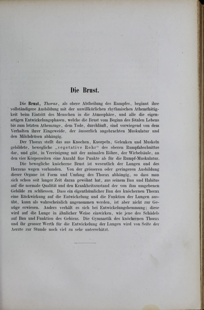 Die Die Brust, Thorax, als obere Abtheilimg des Rumpfes, beginnt ihre vollständigere Ausbildung mit der umvillkürliclien rhytbmiscben Athemthätig- keit beim Eintritt des Menschen in die Atmosphäre, und alle die eigen- artigen EnDvickelungspliasen, welche die Brust vom Beginn des fötalen Lebens l)is zum letzten Athemzuge, dem Tode, durchläuft, sind vorwiegend von dem Verhalten ihrer Eingeweide, der äusserlicli angebrachten Muskulatur und den Milchdrüsen abhängig. Der Thorax stellt das aus Knochen, Knorpeln, Gelenken und Muskeln gebildete, bewegliche „vegetative Rohr“ des oberen Rumpfabschnittes dar, und gibt, in Vereinigung mit der animalen Röhre, der Wirbelsäule, an den vier Körperseiten eine Anzahl fixe Punkte ah für die Rumpf-Muskulatur. Die bewegliche knöcherne Brust ist wesentlich der Lungen und des Herzens wegen vorhanden. Von der grösseren oder geringeren Ausbildung dieser Oigane ist Eorm und Umfang des Thorax abhängig, so dass man sich schon seit langer Zeit daran gewöhnt hat, aus seinem Bau und Habitus auf die normale Qualität und den Krankheitszustand der von ihm umgebenen Gebilde zu schliessen. Dass ein eigenthümlicher Bau des knöchernen Thorax eine Rückwirkung auf die Entwickelung und die Funktion der Lungen aus- üht, kann als wahrscheinlich angenommen werden, ist aber nicht zur Ge- nüge erwiesen. Anders verhält es sich hei Entwickelungshemmung; diese wird auf die Lunge in ähnlicher Weise einwirken, wie jene des Schädels auf Bau und Funktion des Gehirns. Die Gymnastik des knöchernen Thorax und ihr grosser Werth für die Entwickelung der Lungen wild von Seite der Aerzte zur Stunde noch viel zu sehr unterschätzt.