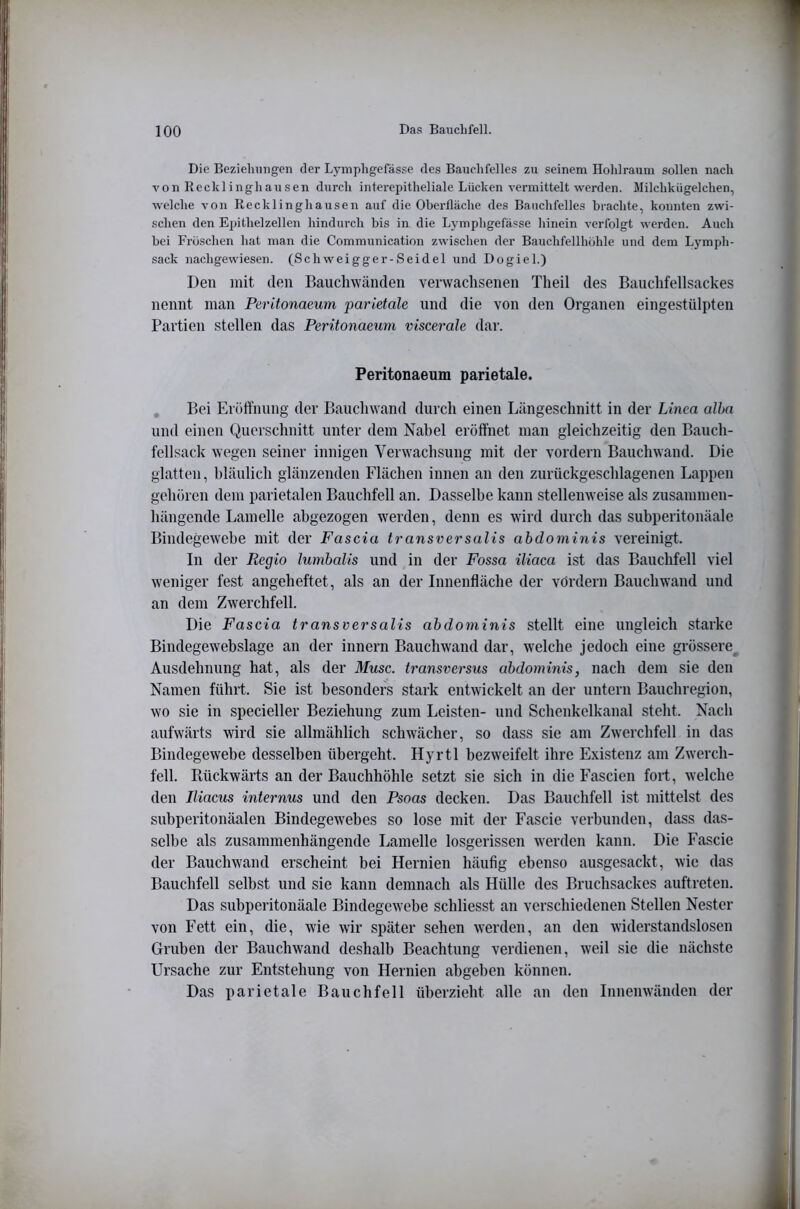 Die Beziehungen der Lymphgefässe des Bauchfelles zu seinem Hohlraum sollen nach von Recklinghausen durch interepitheliale Lücken vermittelt werden. Milchkügelchen, welche von Recklinghausen auf die Oberfläche des Bauchfelles brachte, konnten zwi- schen den Epithelzellen hindurch bis in die Lymphgefässe hinein verfolgt werden. Auch bei Fröschen hat man die Communication zwischen der Bauchfellhöhle und dem Lymph- sack nachgewiesen. (Schweigger-Seidel und Dogiel.) Den mit den Baucliwänden verwachsenen Theil des Bauchfellsackes nennt man Peritonaeum parietale und die von den Organen eingestülpten Partien stellen das Peritonaeum viscerale dar. Peritonaeum parietale. Bei Eröffnung der Bauchwand durch einen Längeschnitt in der Linea alha und einen Querschnitt unter dem Nabel eröffnet man gleichzeitig den Bauch- fellsack wegen seiner innigen Verwachsung mit der vordem Bauchwand. Die glatten, bläulich glänzenden Flächen innen an den zurückgeschlagenen Lappen gehören dem parietalen Bauchfell an. Dasselbe kann stellenweise als zusammen- hängende Lamelle abgezogen werden, denn es wird durch das subperitonäale Bindegewebe mit der Fas da transversalis ahdoniinis vereinigt. In der Regio lumhalis und in der Fossa iliaca ist das Bauchfell viel weniger fest angeheftet, als an der Innenfläche der vordem Bauchwand und an dem Zwerchfell. Die Fascia transversalis ahdominis stellt eine ungleich starke Bindegewebslage an der innern Bauchwand dar, welche jedoch eine grössere^ Ausdehnung hat, als der Muse, transversus ahdominis, nach dem sie den Namen führt. Sie ist besonders stark entwickelt an der untern Bauchregion, wo sie in specieller Beziehung zum Leisten- und Schenkelkanal steht. Nach aufwärts wird sie allmählich schwächer, so dass sie am Zwerchfell in das Bindegewebe desselben übergeht. Ilyrtl bezweifelt ihre Existenz am Zwerch- fell. Rückwärts an der Bauchhöhle setzt sie sich in die Fascien fort, welche den Iliacus internus und den Psoas decken. Das Bauchfell ist mittelst des subperitonäalen Bindegewebes so lose mit der Fascie verbunden, dass das- selbe als zusammenhängende Lamelle losgerissen werden kann. Die Fascie der Bauchwand erscheint bei Hernien häufig ebenso ausgesackt, wie das Baucbfell selbst und sie kann demnach als Hülle des Bruchsackes auftreten. Das subperitonäale Bindegewebe schliesst an verschiedenen Stellen Nester von Fett ein, die, wie wir später sehen werden, an den widerstandslosen Gruben der Bauchwand deshalb Beachtung verdienen, weil sie die nächste Ursache zur Entstehung von Hernien abgeben können. Das parietale Bauchfell überzieht alle an den Innenwänden der