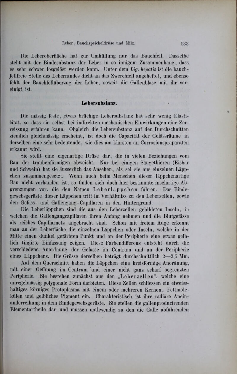 Die Leberoberliächc hat zur Umhüllung nur das Bauchfell. Dasselbe steht mit der Bindesubstanz der Leber in so innigem Zusammenhang, dass es sehr schwer losgelöst werden kann. Unter dem Liq. hepatis ist die bauch- /ellfreie Stelle des Leberrandes dicht an das Zwerchfell angeheftet, und ebenso fehlt der Bauchfellüberzug der Leber, soweit die Gallenblase mit ihr ver- einigt ist. Lebersubstanz. Die mässig feste, etwas brüchige Lebersubstanz hat sehr wenig Elasti- cität, so dass sie seihst bei indirekten mechanischen Einwirkungen eine Zer- reissung erfahren kann. Obgleich die Lebersubstanz auf den Durchschnitten ziemlich gleichmässig erscheint, ist doch die Capacität der Gefässräume in derselben eine sehr bedeutende, wie dies am klarsten an Corrosionspräparaten erkannt wird. Sie stellt eine eigenartige Drüse dar, die in vielen Beziehungen vom Bau der traubenförmigen abweicht. Nur bei einigen Säugethieren (Eisbär und Schwein) hat sie äusserlich das Ansehen, als sei sie aus einzelnen Läpp- chen zusammengesetzt. Wenn auch beim Menschen dieser läppchenartige Bau nicht vorhanden ist, so finden sich doch hier bestimmte inselartige Ab- grenzungen vor, die den Namen Leberläppchen führen. Das Bindc- gewebsgerüste dieser Läppchen tritt im Verhältniss zu den Leberzellen, sowie den Gefäss- und Gallengang-Capillarcn in den Hintergrund. Die Leberläppcheii sind die aus den Leberzellen gebildeten Inseln, in welchen die Gallengangcapillaren ihren Anfang nehmen und die Blutgefässe als refches Capillarnetz angebracht sind. Schon mit freiem Auge erkennt mau an der Leberfläche die einzelnen Läppchen oder Inseln, welche in der Mitte einen dunkel gefärhteii Punkt und an der Peripherie eine etwas gelb- lich tingirtc Einfassung zeigen. Diese Farbendifferenz entsteht durch die verschiedene Anordnung der Gefässe im Centrum und an der Peripherie eines Läppchens. Die Grösse derselben beträgt durchschnittlich 2—2,5 Mm. Auf dem Querschnitt haben die Läppchen eine kreisförmige Anordnung, mit einer Oeffnung im Centrum 'und einer nicht ganz scharf begrenzten Peripherie. Sie bestehen zunächst aus den „Leberzellen“, welche eine unregelmässig polygonale Form darbieten. Diese Zellen schliessen ein eiweiss- haltiges körniges Protoplasma mit einem oder mehreren Kernen, Fettmole- külen und gelbliches Pigment ein. Charakteristisch ist ihre radiäre Anein- anderreihung in dem Bindegewebsgerüste. Sie stellen die gallenproducirenden Elementartheile dar und müssen nothwendig zu den die Galle abführenden