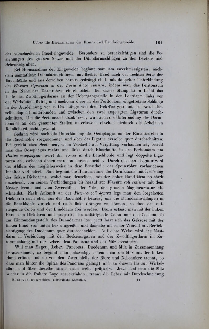 der verschiedenen Baucheingeweide. Besonders zu berücksichtigen sind die Be- ziehungen des grossen Netzes und der Dünndarmschlingen zu den Leisten- und Schenkelgruben. Bei Herausnahme der Eingeweide beginnt man am zweckmässigsten, nach- dem sämmtliche Dünndarmschlingen mit flacher Hand nach der rechten Seite der Bauchhöhle und aus derselben heraus gedrängt sind, mit doppelter Unterbindung der Fkxura sigmoidea in der Fossa iliaca sinislra, indem man das Peritonäum in der Nähe des Darmrohres einschneidet. Bei dieser Manipulation bleibt das Ende des Zwölffingerdarms an der Uebergangsstelle in den Leerdarm links vor der Wirbelsäule fixirt, und nachdem diese in das Peritonäum eingetretene Schlinge in der Ausdehnung von 6 Cm. Länge von dem Gekröse getrennt ist, wird das- selbe doppelt unterbunden und zwischen den zwei angelegten Ligaturen durch- schnitten. Um die Sectionszeit abzukürzen, wird auch die Unterbindung des Darm- kanales an den genannten Stellen unterlassen, obschon hiedurch die Arbeit an Reinlichkeit nicht gewinnt. Sodann wird noch die Unterbindung des Oesophagus an der Eintrittsstelle in die Bauchhöhle vorgenommen und über der Ligatur derselbe quer durchschnitten. Bei gerichtlichen Sectionen, wenn Verdacht auf Vergiftung vorhanden ist, befreit man den Oesophagus rechts und links durch Einschnitte in das Peritonäum am Hiatus oesop/iageus, zerrt ihn etwas in die Bauchhöhle und legt doppelte Liga- turen an, zwischen denen mau ihn durchschneidet. Durch die obere Ligatur wird der Abfluss des möglicherweise in dem Brusttheile der Speiseröhre vorhandenen Inhaltes verhindert. Nun beginnt die Herausnahme des Darmkanals mit Loslösung des linken Dickdarms, wobei man denselben, mit der linken Hand ziemlich stark anziehend, von seinen Verbindungen bis herauf zur Flexura coli sinislra mit dem Messer trennt und vom Zwerchfell, der Milz, der grossen Magencurvatur ab- schneidet. Nach Ankunft an der Flexura coli dexlra legt man den losgelösten Dickdarm nach oben aus der Bauchhöhle heraus, um die Dünndarmschlingen in die Bauchhöhle zurück und nach links drängen zu können, so dass das auf- steigende Colon und der Blinddarm frei M eiden. Dann erlässt man mit der linken Hand den Dickdarm und präparirt das aufsteigende Colon und das Coecum bis zur Einmüudungsstelle des Dünndarmes los; jetzt lässt sich das Gekröse mit der linken Hand von unten her umgreifen und dasselbe an seiner Wurzel mit Berück- sichtigung des Duodenum quer durchschneiden. Auf diese Weise wird der Mast- darm in Verbindung mit den Beckenorganen und der ZMölffingerdarm im Zu- sammenhang mit der Leber, dem Pancreas und der Milz exenterirt. Will man Magen, Leber, Pancreas, Duodenum und Milz in Zusammenhang herausnehmen, so beginnt man linksseitig, indem man die Milz mit der linken Hand erfasst und sie von dem Zwerchfell, der Niere und Nebenniere trennt, so dass man hinfer die Spitze des Pancreas gelangt und au diesem bis zur Wirbel- säule und über dieselbe hinaus nach rechts präparirt. Jetzt lässt man die Milz M'ieder in die frühere Lage zurücksinken, trennt die Leber mit Durchschneidung lUiilinger, topographisch-chirurgische Anatomie. 11