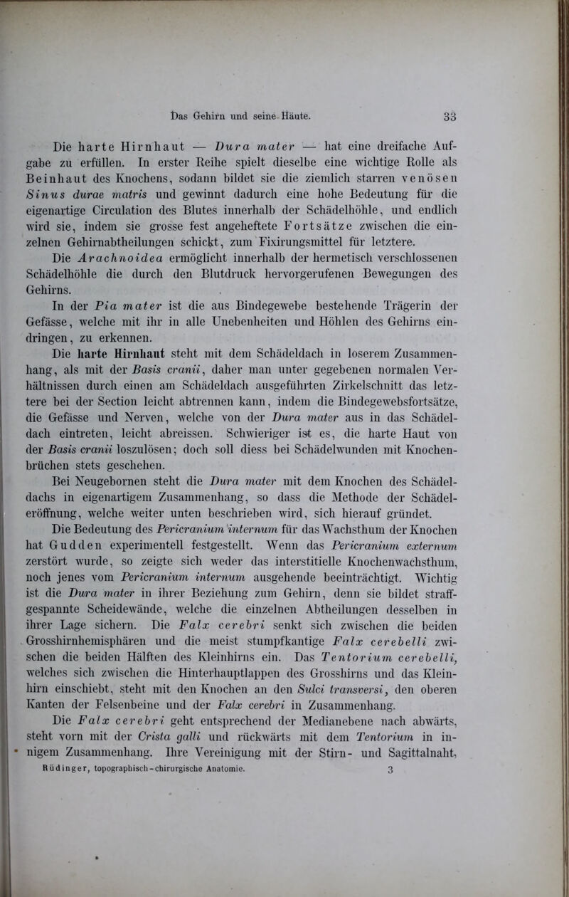 Die harte Hirnhaut — Dura mater — hat eine dreifache Auf- gabe zu erfüllen. In erster Reihe spielt dieselbe eine wichtige Rolle als Beinhaut des Knochens, sodann bildet sie die ziemlich starren venösen Sinus durae matris und gewinnt dadurch eine hohe Bedeutung für die eigenartige Circulation des Blutes innerhalb der Schädelhöhle, und endlich wird sie, indem sie grosse fest angeheftete Fortsätze zwischen die ein- zelnen Gehirnabtheilungen schickt, zum Fixirungsmittel für letztere. Die Arachnoidea ermöglicht innerhalb der hermetisch verschlossenen Schädelhöhle die durch den Blutdruck hervorgerufenen Bewegungen des Gehirns. In der Pia mater ist die aus Bindegewebe bestehende Trägerin der Gefässe, welche mit ihr in alle Unebenheiten und Höhlen des Gehirns ein- dringen, zu erkennen. Die harte Hirnhaut steht mit dem Schädeldach in loserem Zusammen- hang , als mit der Basis cranii, daher man unter gegebenen normalen Ver- hältnissen durch einen am Schädeldach ausgeführten Zirkelschnitt das letz- tere bei der Section leicht abtrennen kann, indem die Bindegewebsfortsätze, die Gefässe und Nerven, w'elche von der Dura mater aus in das Schädel- dach eintreten, leicht abreissen. Schwieriger ist es, die harte Haut von der Basis cranii loszulösen; doch soll diess bei Schädelwunden mit Knochen- brüchen stets geschehen. Bei Neugebornen steht die Dura mater mit dem Knochen des Schädel- dachs in eigenartigem Zusammenhang, so dass die Methode der Schädel- eröffnung, welche weiter unten beschrieben wird, sich hierauf gründet. Die Bedeutung des Pericraniuni'internum für das Wachsthum der Knochen hat Gudden experimentell festgestellt. Wenn das Pericranium externum zerstört wurde, so zeigte sich weder das interstitielle Knochenwachsthum, noch jenes vom Pericranium internum ausgehende beeinträchtigt. Wichtig ist die Dura mater in ihrer Beziehung zum Gehirn, denn sie bildet straff- gespannte Scheidewände, welche die einzelnen Abtheilungen desselben in ihrer Lage sichern. Die Falx cerehri senkt sich zwischen die beiden Grosshirnhemisphären und die meist stumpfkantige Falx cerebelli zwi- schen die beiden Hälften des Kleinhirns ein. Das Tentorium cerebelli, welches sich zwischen die Hinterhauptlappen des Grosshirns und das Klein- hirn einschiebt, steht mit den Knochen an den Sulci transversi, den oberen Kanten der Felsenbeine und der Falx cerebri in Zusammenhang. Die Falx cerebri geht entsprechend der Medianebene nach abwärts, steht vorn mit der Crista galli und rückwärts mit dem Tentorium in in- • nigem Zusammenhang. Ihre Vereinigung mit der Stirn- und Sagittalnaht, Rüdinger, topographisch-chirurgische Anatomie. 3