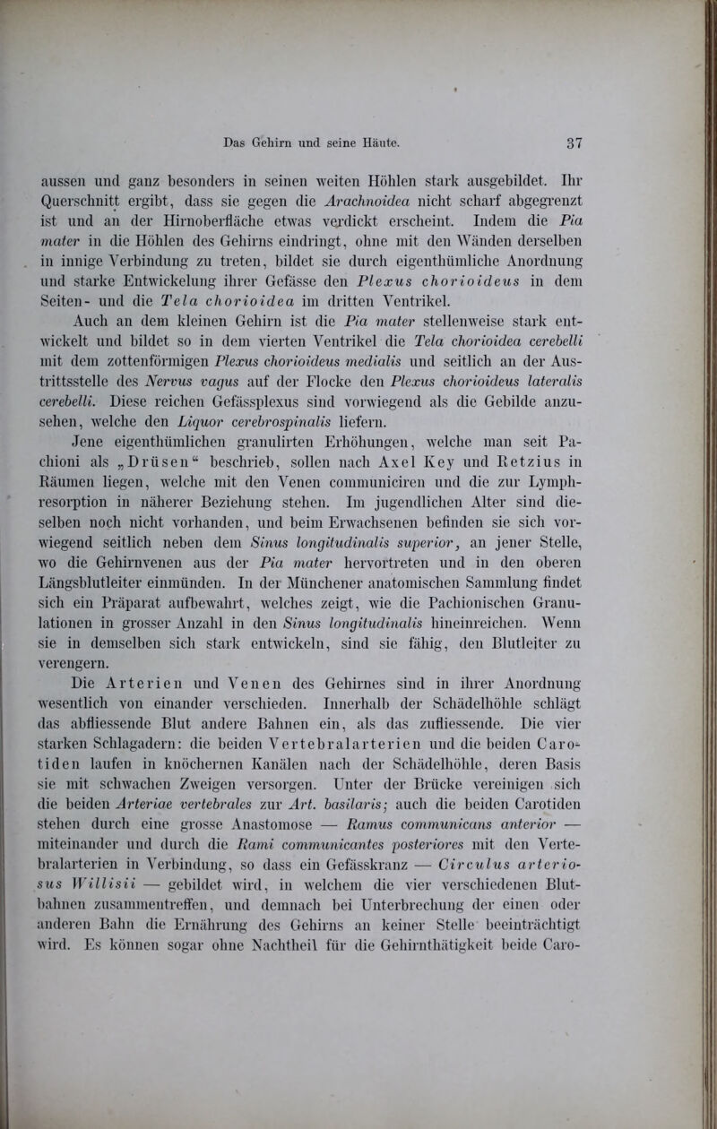 aussen und ganz besonders in seinen weiten Höhlen stark ausgebildet. Ihr Querschnitt ergibt, dass sie gegen die Arachnoidea nicht scharf abgegrenzt ist und an der Hirnoberfläche etwas vejdickt erscheint. Indem die Pia mater in die Höhlen des Gehirns eindringt, ohne mit den Wänden derselben in innige Verbindung zu treten, bildet sie durch eigenthümliche Anordnung und starke Entwickelung ihrer Gefässe den Plexus chorioideus in dem Seiten- und die Tela chorioidea im dritten Ventrikel. Auch an dem kleinen Gehirn ist die Pia mater stellenweise stark ent- wickelt und bildet so in dem vierten Ventrikel die Tela chorioidea cerebelli mit dem zottenförmigen Plexus chorioideus medialis und seitlich an der Aus- trittsstelle des Nervus vagus auf der Flocke den Plexus chorioideus lateralis cerebelli. Diese reichen Gefässplexus sind vorwiegend als die Gebilde anzu- sehen, welche den Liquor cerebrospinalis liefern. Jene eigenthümlichen granulirten Erhöhungen, welche man seit Pa- chioni als „Drüsen“ beschrieb, sollen nach Axel Key und Retzius in Räumen liegen, welche mit den Venen communiciren und die zur Lymph- resorption in näherer Beziehung stehen. Im jugendlichen Alter sind die- selben noch nicht vorhanden, und beim Erwachsenen befinden sie sich vor- wiegend seitlich neben dem Sinus longitudinalis superior, an jener Stelle, wo die Gehirnvenen aus der Pia mater hervortreten und in den oberen Längsblutleiter einmünden. In der Münchener anatomischen Sammlung findet sich ein Präparat aufbewahrt, welches zeigt, wie die Pachionischen Granu- lationen in grosser Anzahl in den Sinus longitudinalis hineinreichen. Wenn sie in demselben sich stark entwickeln, sind sie fähig, den Blutleiter zu verengern. Die Arterien und Venen des Gehirnes sind in ihrer Anordnung wesentlich von einander verschieden. Innerhalb der Schädelhöhle schlägt das abfliessende Blut andere Bahnen ein, als das zufliessende. Die vier starken Schlagadern: die beiden Vertebralarterien und die beiden Caro- tiden laufen in knöchernen Kanälen nach der Schädelhöhle, deren Basis sie mit schwachen Zweigen versorgen. Unter der Brücke vereinigen sich die beiden Arteriae vertebrales zur Art. basilaris; auch die beiden Carotiden stehen durch eine grosse Anastomose — Ramus communicans anterior — miteinander und durch die Rami communicantes posteriores mit den Verte- bralarterien in Verbindung, so dass ein Gefässkranz — Circulus arterio- sus Willisii — gebildet wird, in welchem die vier verschiedenen Blut- bahnen Zusammentreffen, und demnach bei Unterbrechung der einen oder anderen Bahn die Ernährung des Gehirns an keiner Stelle beeinträchtigt wird. Es können sogar ohne Nachtheil für die Gehirnthätigkeit beide Caro-