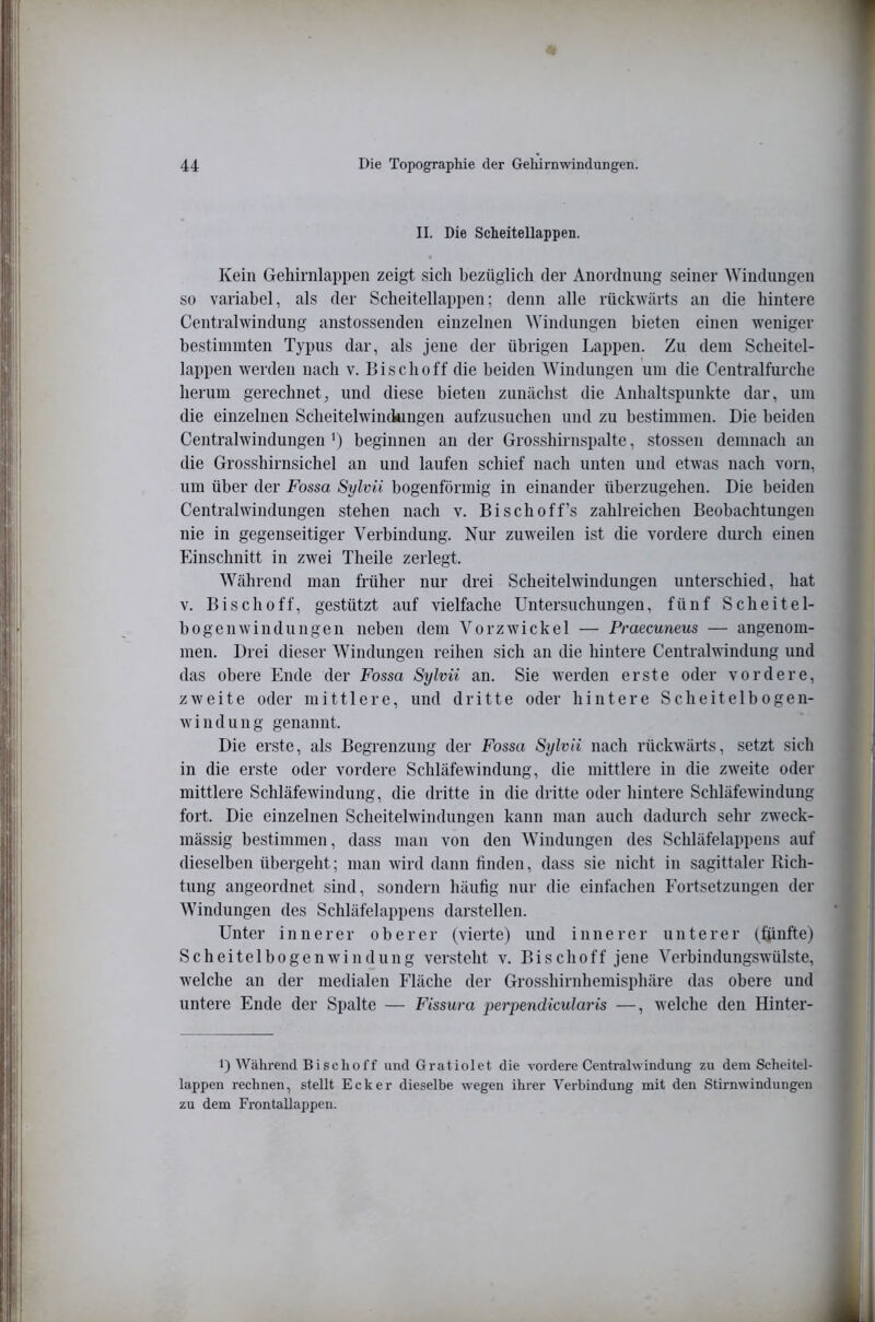II. Die Scheitellappen. Kein Gehirnlappen zeigt sich bezüglich der Anordnung seiner Windungen so variabel, als der Scheitellappen; denn alle rückwärts an die hintere Centralwindung anstossenden einzelnen Windungen bieten einen weniger bestimmten Typus dar, als jene der übrigen Lappen. Zu dem Scheitel- lappen werden nach v. Biscboff die beiden Windungen um die Centralfurcbe herum gerechnet, und diese bieten zunächst die Anhaltspunkte dar, um die einzelnen Scheitelwiiukingen aufzusuchen und zu bestimmen. Die beiden Centralwindungeu ’) beginnen an der Grosshirnspalte, stossen demnach an die Grosshirnsichel au und laufen schief nach unten und etwas nach vorn, um über der Fossa Sylvii bogenförmig in einander überzugehen. Die beiden Central Windungen stehen nach v. Bischoff’s zahlreichen Beobachtungen nie in gegenseitiger Verbindung. Nur zuweilen ist die vordere durch einen Einschnitt in zwei Theile zerlegt. Während man früher nur drei Scheitelwindungen unterschied, hat V. Biscboff, gestützt auf vielfache Untersuchungen, fünf Scheitel- hogenWindungen neben dem Vorzwickel — Praecuneus — angenom- men. Drei dieser AVindungen reihen sich an die hintere Centralwindung und das obere Ende der Fossa Sylvii an. Sie werden erste oder vordere, zweite oder mittlere, und dritte oder hintere Scheitelbogen- w i 11 d u n g genannt. Die erste, als Begrenzung der Fossa Sylvii nach rückwärts, setzt sich in die erste oder vordere Schläfewindung, die mittlere in die zweite oder mittlere Schläfewindung, die dritte in die dritte oder hintere Schläfewindung fort. Die einzelnen Scheitelwindungen kann man auch dadurch sehr zweck- mässig bestimmen, dass man von den AVindungen des Schläfelappens auf dieselben übergeht; man wird dann finden, dass sie nicht in sagittaler Rich- tung angeordnet sind, sondern häufig nur die einfachen Eortsetzungen der AVindungen des Schläfelappens darstellen. Unter innerer oberer (vierte) und innerer unterer (ßinfte) Scheitelbogenwindung versteht v. Bischoff jene A>rbindungswülste, welche an der medialen Fläche der Grosshirnhemisphäre das obere und untere Ende der Spalte — Fissura perpendicularis —, welche den Hinter- 1) Während Bisclioff und Gratiolet die vordere Centrahvindung zu dem Scheitel- lappen rechnen, stellt Ecker dieselbe wegen ihrer Verbindung mit den Stirnwindungen zu dem Frontallappen.