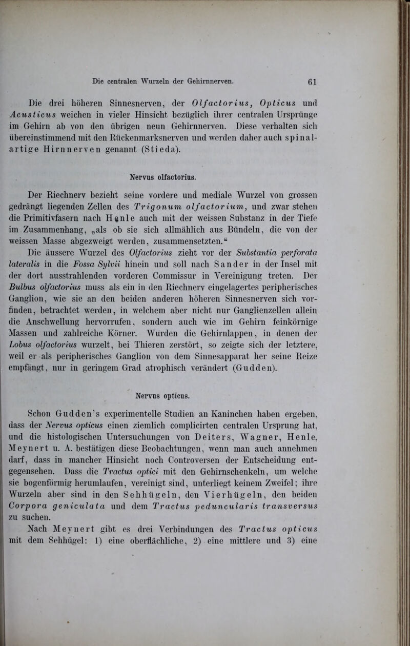 Die drei höheren Sinnesnerven, der Olfactorius, Ofticus und Acusticus weichen in vieler Hinsicht bezüglich ihrer centralen Ursprünge im Gehirn ab von den übrigen neun Gehirnnerven. Diese verhalten sich übereinstimmend mit den Rückenmarksnerven und werden daher auch spinal- artige Hirnnerven genannt (Stieda). Nervus olfactorius. Der Riechnerv bezieht seine vordere und mediale Wurzel von gi’ossen gedrängt liegenden Zellen des Trigonum olfactorium, und zwar stehen die Primitivfasern nach H«nle auch mit der weissen Substanz in der Tiefe im Zusammenhang, „als ob sie sich allmählich aus Bündeln, die von der weissen Masse abgezweigt werden, zusammensetzten.“ Die äussere Wurzel des Olfactorius zieht vor der Substantia perforata lateralis in die Fossa Sylvii hinein und soll nach Sander in der Insel mit der dort ausstrahlenden vorderen Commissur in Vereinigung treten. Der Bulbus olfactorius muss als ein in den Riechnerv eingelagertes peripherisches Ganglion, wie sie an den beiden anderen höheren Sinnesnerven sich vor- finden, betrachtet werden, in welchem aber nicht nur Ganglienzellen allein die Anschwellung hervorrufen, sondern auch wie im Gehirn feinkörnige Massen und zahlreiche Körner. Wurden die Gehirnlappen, in denen der Lobus olfactorius wurzelt, bei Thieren zerstört, so zeigte sich der letztere, weil er als peripherisches Ganglion von dem Sinnesapparat her seine Reize empfängt, nur in geringem Grad atrophisch verändert (Gudden). Nervus opticus. Schon Gudden’s experimentelle Studien an Kaninchen haben ergeben, dass der Nervus opticus einen ziemlich complicirten centralen Ursprung hat, und die histologischen Untersuchungen von Deiters, Wagner, Heule, Meynert u. A. bestätigen diese Beobachtungen, wenn man auch annehmen darf, dass in mancher Hinsicht noch Controversen der Entscheidung ent- gegensehen. Dass die Tractus optici mit den Gehirnschenkeln, um welche sie bogenförmig herumlaufen, vereinigt sind, unterliegt keinem Zweifel; ihre Wurzeln aber sind in den Sehhügeln, den Vierhügeln, den beiden Corpora geniculata und dem Tractus peduncularis transversus zu suchen. Nach Meynert gibt es drei Verbindungen des Tractus opticus mit dem Sehhügel: 1) eine oberflächliche, 2) eine mittlere und 3) eine