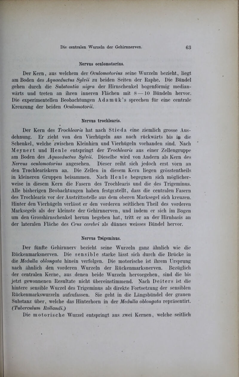 Nervus oculomotorius. Der Kern, aus welchem der Oculomotorius seine Wurzeln bezieht, liegt am Boden des Aquaeductus Sylvii zu beiden Seiten der Raphe. Die Bündel gehen durch die Substantia nigra der Hirnschenkel bogenförmig median- wärts und treten an ihren inneren Flächen mit 8 —10 Bündeln hervor. Die experimentellen Beobachtungen Adamük’s sprechen für eine centrale Kreuzung der beiden Oculomotorii. Nervus trochlearis. Der Kern des Trochlearis hat nach Stieda eine ziemlich grosse Aus- dehnung. Er zieht von den Vierhügeln aus nach rückwärts bis in die Schenkel, welche zwischen Kleinhirn und Yierhügeln vorhanden sind. Nach Meynert und Henle entspringt der Trochlearis aus einer ZellengTuppe am Boden des Aquaeductus Sylvii. Dieselbe wird von Andern als Kern des Nervus oculomotorius angesehen. Dieser reiht sich jedoch erst vorn an den Trochleariskern an. Die Zellen in diesem Kern liegen grösstentheils in kleineren Gruppen beisammen. Nach Henle begegnen sich möglicher- weise in diesem Kern die Fasern des Trochlearis und die des Trigeminus. Alle bisherigen Beobachtungen haben festgestellt, dass die centralen Fasern des Trochlearis vor der Austrittsstelle aus dem oberen Marksegel sich kreuzen. Hinter den Vierhügeln verlässt er den vorderen seitlichen Theil des vorderen Marksegels als der kleinste der Gehirnnerven, und indem er sich im Bogen um den Grosshirnschenkel herum begeben hat, tritt er an der Hirnbasis an der lateralen Fläche des Grus cerebri als dünnes weisses Bündel hervor. Nervus Trigeminus. Der fünfte Gehirnnerv bezieht seine Wurzeln ganz ähnlich wie die Rückenmarksnerven. Die sensible starke lässt sich durch die Brücke in die Medulla oblongata hinein verfolgen. Die motorische ist ihrem Ursprung nach ähnlich den vorderen Wurzeln der Rückenniarksnerven. Bezüglich der centralen Kerne, aus denen beide Wurzeln hervorgehen, sind die bis jetzt gewonnenen Resultate nicht übereinstimmend. Nach Deiters ist die hintere sensible Wurzel des Trigeminus als direkte Fortsetzung der sensiblen Rückenmarkswurzelii aufzufassen. Sie geht in die Längsbündel der grauen Substanz über, welche das Hinterhorn in der 3Iedulla oblongata repräsentirt. (Tubercidum Rollandi.) Die motorische Wurzel entspringt aus zwei Kernen, welche .seitlich