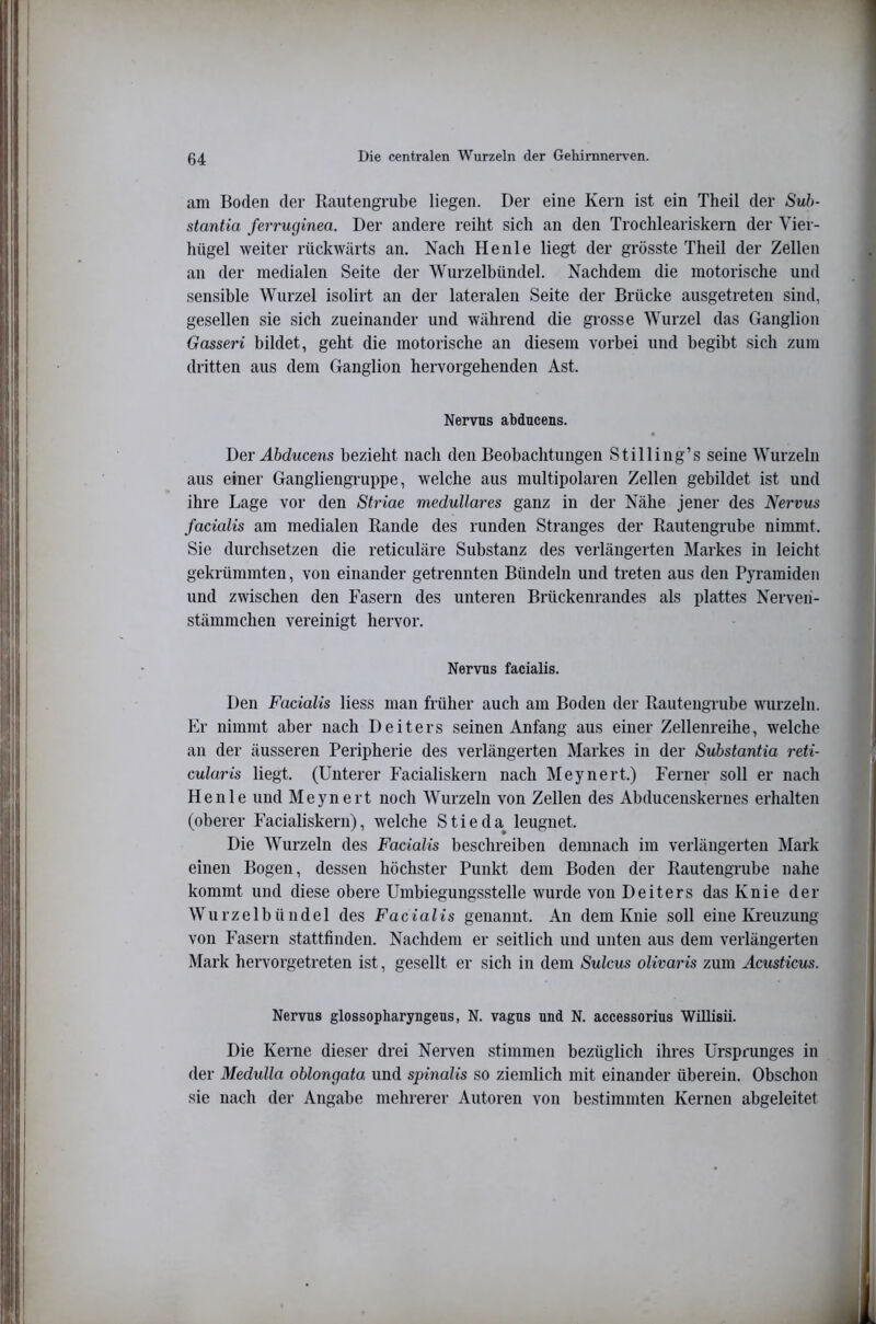 am Boden der Rautengrube liegen. Der eine Kern ist ein Theil der Suh- stantia ferruginea. Der andere reiht sich an den Trochleariskern der Vier- hügel weiter rückwärts an. Nach He nie liegt der grösste Theil der Zellen an der medialen Seite der Wurzelbündel. Nachdem die motorische und sensible Wurzel isolirt an der lateralen Seite der Brücke ausgetreten sind, gesellen sie sich zueinander und während die grosse Wurzel das Ganglion Gasseri bildet, geht die motorische an diesem vorbei und begibt sich zum dritten aus dem Ganglion hervorgehenden Ast. Nervns abducens. • I)ei' Abducens bezieht nach den Beobachtungen Stilling’s seine Wurzeln aus einer Gangliengruppe, welche aus multipolaren Zellen gebildet ist und ihre Lage vor den Striae medulläres ganz in der Nähe jener des Nervus facialis am medialen Rande des runden Stranges der Rautengrube nimmt. Sie durchsetzen die reticuläre Substanz des verlängerten Markes in leicht gekrümmten, von einander getrennten Bündeln und treten aus den Pyramiden und zwischen den Fasern des unteren Brückenrandes als plattes Nerven- stämmchen vereinigt hervor. Nervus facialis. Den Facialis liess man früher auch am Boden der RautengTube wurzeln. Kr nimmt aber nach Deiters seinen Anfang aus einer Zellenreihe, welche an der äusseren Peripherie des verlängerten Markes in der Substantia reti- cularis liegt. (Unterer Facialiskern nach Meynert.) Ferner soll er nach Henle und Meynert noch Wurzeln von Zellen des Abducenskernes erhalten (oberer Facialiskern), welche Stieda^ leugnet. Die Wurzeln des Facialis beschreiben demnach im verlängerten Mark einen Bogen, dessen höchster Punkt dem Boden der RautengTube nahe kommt und diese obere Umbiegungsstelle wurde von Deiters das Knie der Wurzelbündel des Facialis genannt. An dem Knie soll eine lü’euzung von Fasern stattfinden. Nachdem er seitlich und unten aus dem verlängerten Mark hervorgetreten ist, gesellt er sich in dem Sulcus oUvaris zum Acusticus. Nervus glossopharyngeus, N. vagus und N. accessorius Willisü. Die Kerne dieser drei Nerven stimmen bezüglich ihres Ursprunges in der Mediüla oblongata und spinalis so ziemlich mit einander überein. Obschon sie nach der Angabe mehrerer Autoren von bestimmten Kernen abgeleitet