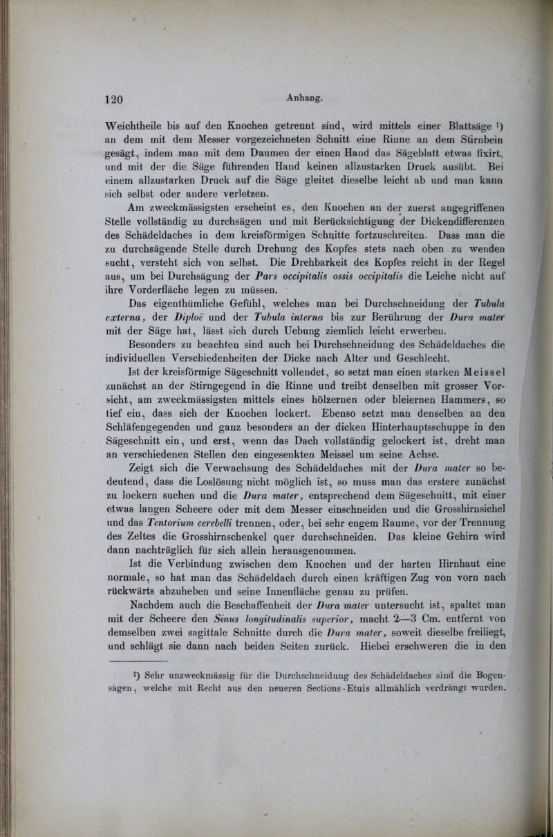 Weichtheile bis auf den Knochen getrennt sind, wird mittels einer Blattsäge ') an dem mit dem Messer vorgezeichneten Schnitt eine Rinne an dem Stirnbein gesägt, indem man mit dem Daumen der einen Hand das Sägeblatt etwas fixirt, und mit der die Säge führenden Hand keinen allzustarken Druck ausübt. Bei einem allzustarken Druck auf die Säge gleitet dieselbe leicht ab und man kann sich selbst oder andere verletzen. Am zweckmässigsten erscheint es, den Knochen an der zuerst angegriffenen Stelle vollständig zu durchsägen und mit Berücksichtigung der Dickendifferenzen des Schädeldaches in dem kreisförmigen Schnitte fortzuschreiten. Dass man die zu durchsägende Stelle durch Drehung des Kopfes stets nach oben zu wenden sucht, versteht sich von selbst. Die Drehbarkeit des Kopfes reicht in der Regel aus, um bei Durchsägung der Pars occipitalis ossis occipitalis die Leiche nicht auf ihre Vorderfläche legen zu müssen. Das eigenthümliche Gefühl, welches man bei Durchschneidung der Tubula externa, der Diploe und der Tubula interna bis zur Berührung der Dura mater mit der Säge hat, lässt sich durch Uebung ziemlich leicht erwerben. Besonders zu beachten sind auch bei Durchschneidung des Schädeldaches die individuellen Verschiedenheiten der Dicke nach Alter und Geschlecht. Ist der kreisförmige Sägeschnitt vollendet, so setzt man einen starken Meissei zunächst an der Stirngegend in die Rinne und treibt denselben mit grosser Vor- sicht, am zweckmässigsten mittels eines hölzernen oder bleiernen Hammers, so tief ein, dass sich der Knochen lockert. Ebenso setzt man denselben an den Schläfengegenden und ganz besonders an der dicken Hinterhauptsschuppe in den Sägeschnitt ein, und erst, wenn das Dach vollständig gelockert ist, dreht man an verschiedenen Stellen den eingesenkten Meissei um seine Achse. Zeigt sich die Verwachsung des Schädeldaches mit der Dura mater so be- deutend, dass die Loslösung nicht möglich ist, so muss man das erstere zunächst zu lockern suchen und die Dura mater, entsprechend dem Sägeschnitt, mit einer etwas langen Scheere oder mit dem Messer einschneiden und die Grosshirnsichel und das Tentorium cerebelli trennen, oder, bei sehr engem Raume, vor der Trennung des Zeltes die Grosshirnschenkel quer durchschneiden. Das kleine Gehirn wird dann nachträglich für sich allein herausgenommen. Ist die Verbindung zwischen dem Knochen und der harten Hirnhaut eine normale, so hat man das Schädeldach durch einen kräftigen Zug von vorn nach rückwärts abzuheben und seine Innenfläche genau zu prüfen. Nachdem auch die Beschaffenheit der Dura mater untersucht ist, spaltet man mit der Scheere den Sinus longitudinalis superior, macht 2—3 Cm. entfernt von demselben zwei sagittale Schnitte durch die Dura mater, soweit dieselbe freiliegt, und schlägt sie dann nach beiden Seiten zurück. Hiebei erschweren die in den 1) Sehr unzweckmässig für die Durchselmeiduug des Schädeldaches sind die Bogen- sägen, welche mit Recht aus den neueren Sections-Etuis allmählich verdrängt wurden.
