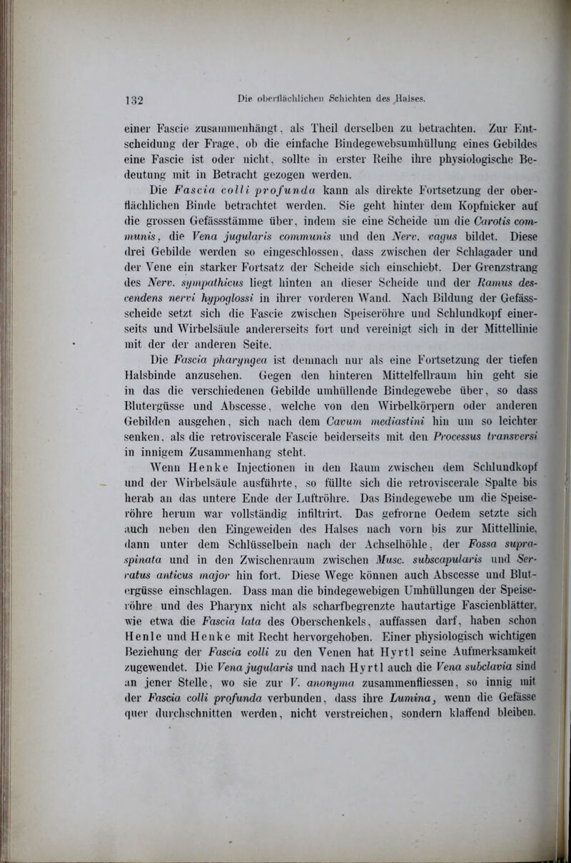 einer Fascie zusainmenhängt, als Theil derselben zu betrachten. Zur Ent- scheidung der Frage, ob die einfache Bindegewebsuinhüllung eines Gebildes eine Fascie ist oder nicht, sollte in erster Reihe ihre physiologische Be- deutung mit in Betracht gezogen werden. Die Fascia colli profunda kann als direkte Fortsetzung der ober- flächlichen Binde betrachtet werden. Sie geht hintei' dem Kopfnicker auf die grossen Gefüssstämme über, indem sie eine Scheide um die Carotis com- immis, die Fewa jugularis communis und den Nerv, vagm bildet. Diese drei Gebilde werden so eingeschlossen, dass zwischen der Schlagader und der Vene ein starker Fortsatz der Scheide sich einschiebt. Der Grenzstrang des Nerv, sympathicus liegt hinten an dieser Scheide und der Tiamus des- cendens nervi kypoglossi in ihrer vorderen Wand. Nach Bildung der Gefäss- scheide setzt sich die Fascie zwischen Speiseröhre und Schlundkopf einer- seits und Wirbelsäule andererseits fort und vereinigt sich in der Mittellinie mit der der anderen Seite. Die Fascia pharyngea ist demnach nur als eine Fortsetzung der tiefen Halsbinde anzusehen. Gegen den hinteren Mittelfellraum hin geht sie in das die verschiedenen Gebilde umhüllende Bindegewebe über, so dass Blutergüsse und Abscesse, welche von den Wirbelkörpern oder anderen Gebilden ausgehen, sich nach dem Cavum mediastini hin um so leichter senken, als die retroviscerale Fascie beiderseits mit den Processus transversi in innigem Zusammenhang steht. AVenn Henke Injectionen in den Raum zwischen dem Schlundkopf und der Wirbelsäule ausführte, so füllte sich die retroviscerale Spalte bis herab an das untere Ende der laiftröhre. Das Bindegewebe um die Speise- röhre herum war vollständig intiltrirt. Das gefrorue Oedem setzte sich auch neben den Eingeweiden des Halses nach vorn bis zur Mittellinie, dann unter dem Schlüsselbein nach der Achselhöhle, der Fossa supra- spinata und in den ZAvischenraum zwischen Muse, subscapularis und Ser- ratus anticus major hin fort. Diese Wege können auch Abscesse und Blut- t'.rgüsse einschlagen. Dass man die bindegewebigen Umhüllungen der Speise- röhre und des Pharynx nicht als scharfbegrenzte hautartige Fascienblätter. wie etwa die Fascia lata des Oberschenkels, auffassen darf, haben schon He nie und Henke mit Recht hervorgehoben. Einer physiologisch wichtigen Beziehung der Fascia colli zu den Venen hat Hyrtl seine Aufmerksamkeit zugeweudet. Die Vena jugidaris und nach Hyrtl auch die Vena subclavia sind an jener Stelle, wo sie zur V. anonyma zusammenfliessen, so innig mit der Fascia colli profunda verbunden, dass ihre Lumina, wenn die Gefässe quer durchschnitten w'erden, nicht verstreichen, sondern klaffend bleiben.