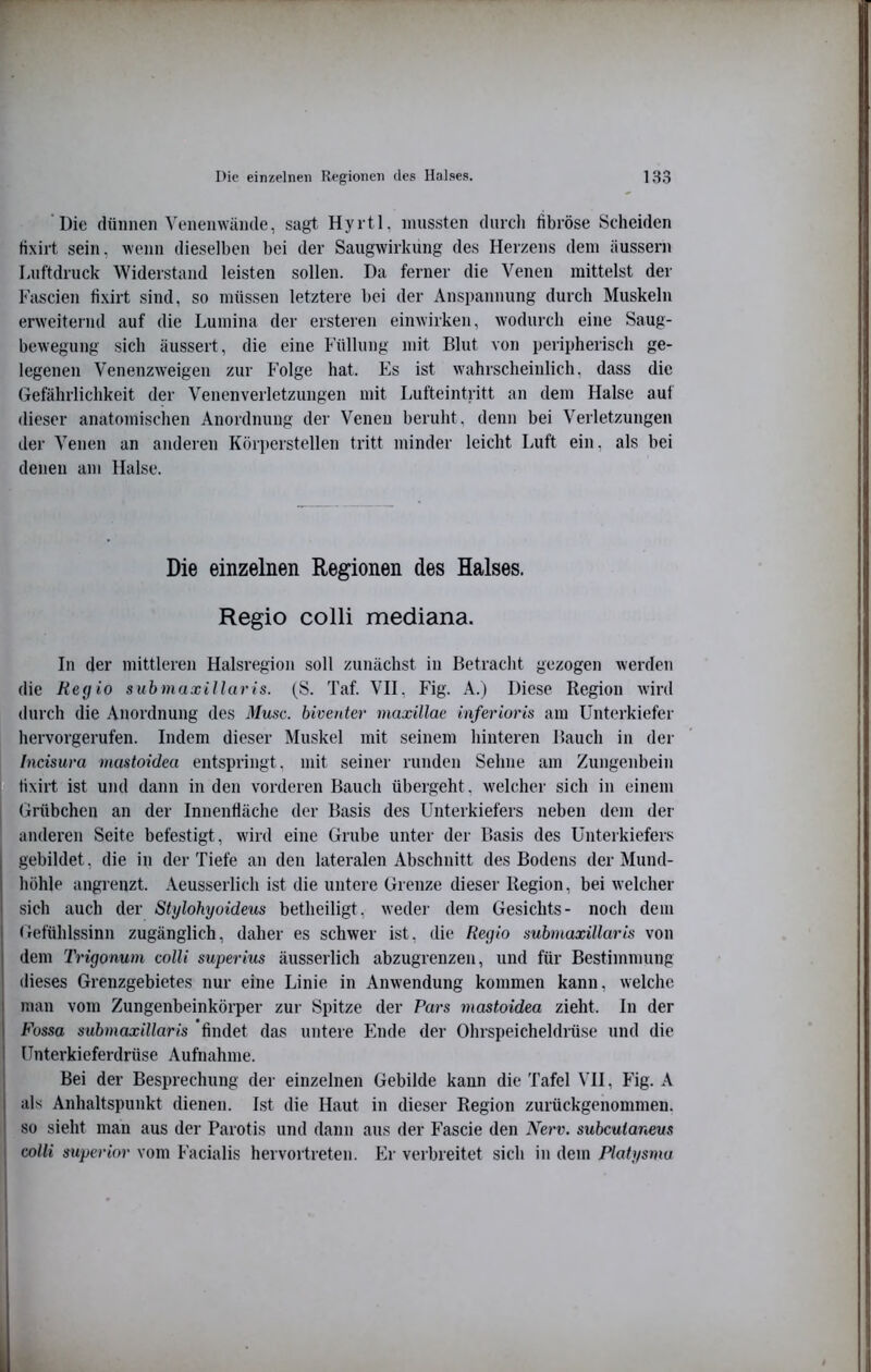 'Die dünnen Veiienwiintle, sagt Hyitl, mussten durch fibröse Scheiden Hxirt sein, wenn dieselben bei der Saugwirkung des Herzens dem äussern Luftdruck Widerstand leisten sollen. Da ferner die Venen mittelst der Fascien fixirt sind, so müssen letztere bei der Anspannung durch Muskeln erweiternd auf die Lumina der ersteren einwirken, wodurch eine Saug- bewegung sich äussert, die eine Füllung mit Blut von peripherisch ge- legenen Venenzweigen zur Folge hat. Es ist \vahrscheinlich, dass die (iefährlichkeit der Venen Verletzungen mit Lufteintritt an dem Halse auf dieser anatomisclien Anordnung der Venen beruht, denn bei Verletzungen der Venen an anderen Körperstellen tritt minder leicht Luft ein, als bei denen am Halse. Die einzelnen Regionen des Halses. Regio colli mediana. In der mittleren Halsregion soll zunächst in Betracht gezogen werden die Heg io submuxillaris. (S. Taf. VII, Fig. A.) Diese Region wird durch die Anordnung des Muse, biventer maxillae inferioris am Unterkiefer hervorgerufen. Indem dieser Muskel mit seinem hinteren Bauch in der Incisura mastoidea entspringt, mit seiner runden Sehne am Zungenbein tixirt ist und dann in den vorderen Bauch übergeht, welcher sich in einem Grübchen an der Innenfläche der Basis des Unterkiefers neben dem der anderen Seite befestigt, wird eine Grube unter der Basis des Unterkiefers gebildet, die in der Tiefe an den lateralen Abschnitt des Bodens der Mund- höhle angrenzt. Aeusserlich ist die untere Grenze dieser Region, bei welcher sich auch der Stylohyoidem betheiligt, weder dem Gesichts- noch dem Gefühlssinn zugänglich, daher es schwer ist, die Regio submaxillaris von dem Trigonum colli superius äusserlich abzugrenzen, und für Bestimmung dieses Grenzgebietes nur eine Linie in Anwendung kommen kann, welche man vom Zungenbeinkörper zur Spitze der Pars mastoidea zieht. In der Fossa submaxillaris findet das untere hhide der Ohrspeicheldrüse und die Unterkieferdrüse Aufnahme. Bei der Besprechung der einzelnen Gebilde kann die Tafel VH, Fig. A als Anhaltspunkt dienen. Ist die Haut in dieser Region zurückgenommen, so sieht man aus der Parotis und dann aus der Fascie den Nerv, subcutaneus colli superior vom Facialis hervortreten. Ei' verbreitet sich in dem Platysma