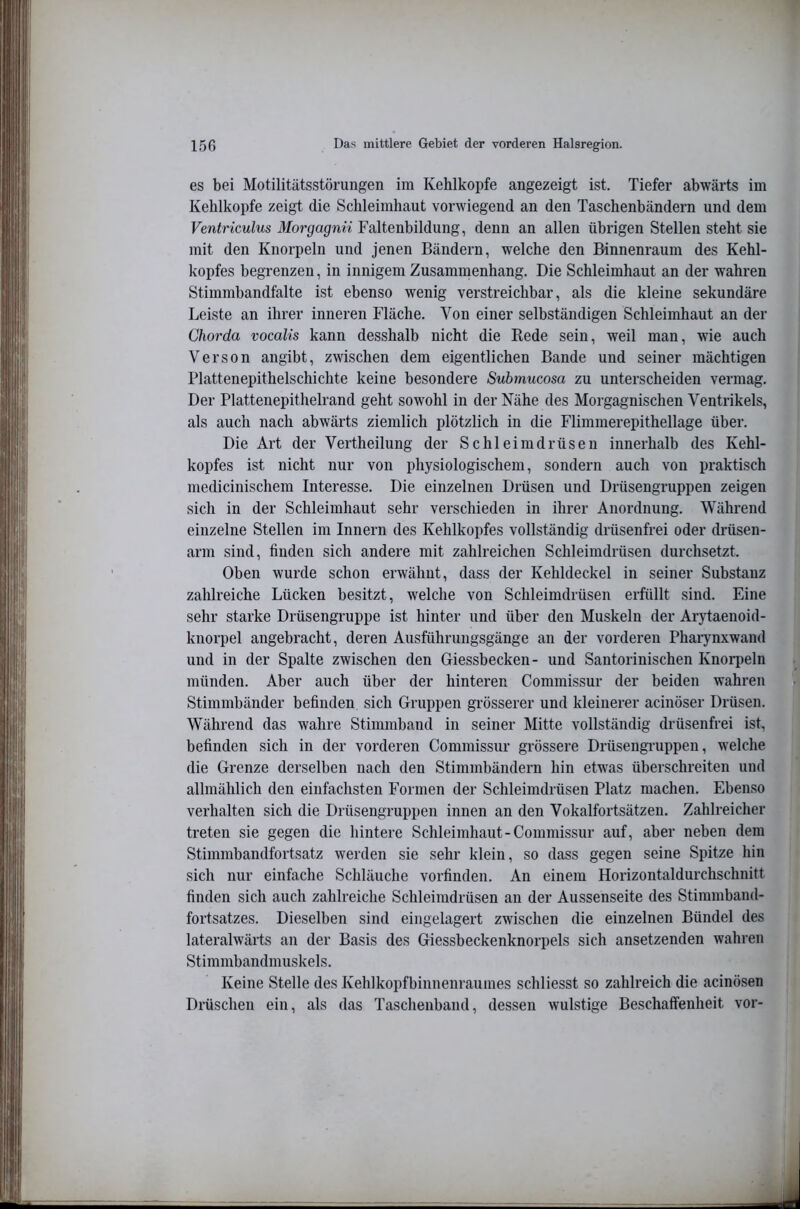 es bei Motilitätsstörungen im Kehlkopfe angezeigt ist. Tiefer abwärts im Kehlkopfe zeigt die Schleimhaut vorwiegend an den Taschenbändern und dem Ventriculus Morgagnü Faltenbildung, denn an allen übrigen Stellen steht sie mit den Knorpeln und jenen Bändern, welche den Binnenraum des Kehl- kopfes begrenzen, in innigem Zusammenhang. Die Schleimhaut an der wahren Stimmbandfalte ist ebenso wenig verstreichbar, als die kleine sekundäre Leiste an ihrer inneren Fläche. Von einer selbständigen Schleimhaut an der Chorda vocalis kann desshalb nicht die Rede sein, weil man, wie auch Verson angibt, zwischen dem eigentlichen Bande und seiner mächtigen Plattenepithelschichte keine besondere Submucosa zu unterscheiden vermag. Der Plattenepithelrand geht sowohl in der Nähe des Morgagnischen Ventrikels, als auch nach abwärts ziemlich plötzlich in die Flimmerepithellage über. Die Art der Vertheilung der Schleimdrüsen innerhalb des Kehl- kopfes ist nicht nur von physiologischem, sondern auch von praktisch medicinischem Interesse. Die einzelnen Drüsen und Drüsengruppen zeigen sich in der Schleimhaut sehr verschieden in ihrer Anordnung. Während einzelne Stellen im Innern des Kehlkopfes vollständig drüsenfrei oder drüsen- arm sind, finden sich andere mit zahlreichen Schleimdrüsen durchsetzt. Oben wurde schon erwähnt, dass der Kehldeckel in seiner Substanz zahlreiche Lücken besitzt, welche von Schleimdrüsen erfüllt sind. Eine sehr starke Drüsengruppe ist hinter und über den Muskeln der Aiytaenoid- knorpel angebracht, deren Ausführungsgänge an der vorderen Phaiynxwand und in der Spalte zwischen den Giessbecken- und Santorinischen Knorpeln münden. Aber auch über der hinteren Commissur der beiden wahren Stimmbänder befinden sich Gruppen grösserer und kleinerer acinöser Drüsen. Während das wahre Stimmband in seiner Mitte vollständig drüsenfrei ist, befinden sich in der vorderen Commissur grössere Drüsengi’uppen, welche die Grenze derselben nach den Stimmbändern hin etwas überschreiten und allmählich den einfachsten Formen der Schleimdrüsen Platz machen. Ebenso verhalten sich die Drüsengruppen innen an den Vokalfortsätzen. Zahlreicher treten sie gegen die hintere Schleimhaut-Commissur auf, aber neben dem Stimmbandfortsatz werden sie sehr klein, so dass gegen seine Spitze hin sich nur einfache Schläuche vorfinden. An einem Horizontaldurchschnitt finden sich auch zahlreiche Schleimdrüsen an der Aussenseite des Stimmband- fortsatzes. Dieselben sind eingelagert zwischen die einzelnen Bündel des lateralwärts an der Basis des Giessbeckenknorpels sich ansetzenden wahren Stimmbandmuskels. Keine Stelle des Kehlkopfbinnenraumes schliesst so zahlreich die acinösen Drüschen ein, als das Taschenband, dessen wulstige Beschaffenheit vor-