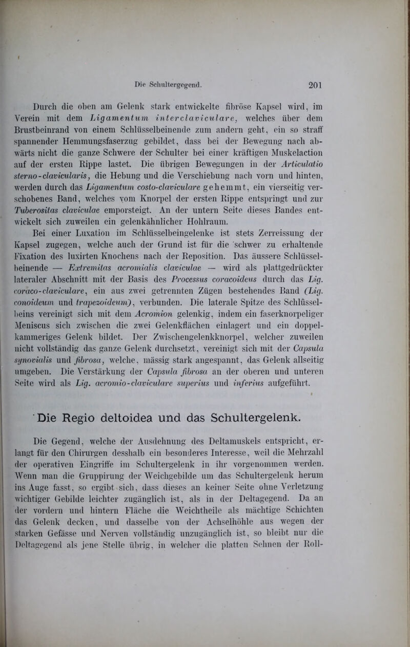 Durch die ol)en am Gelenk stark entwickelte fibröse Kapsel wird, im Verein mit dem Ligamentum interclaviculare, welches über dem Brustbeinrand von einem Schlüsselbeinende zum andern geht, ein sf) straft' spannender Hemmungsfaserzug gebildet, dass bei der Bewegung nach ab- wärts nicht die ganze Schwere der Schulter bei einer kräftigen Muskelaction auf der ersten Rippe lastet. Die übrigen Bewegungen in der Articulatio sterno-clavicularis, die Hebung und die Verschiebung nach vorn und hinten, werden durch das Ligamentum costo-daviculare gehemmt, ein vierseitig ver- schobenes Band, welches vom Knorpel der ersten Rippe entspringt und zur Tuherositas daviculae emporsteigt. An der untern Seite dieses Bandes ent- wickelt sich zuweilen ein gelenkähnlicher Hohlraum. Bei einer Luxation im Schlüsselbeingelenke ist stets Zerreissung der Kapsel zugegen, welche auch der Grund ist für die schwer zu erhaltende Fixation des luxirten Knochens nach der Reposition. Das äussere Schlüssel- beinende — Extremitas acromialis daviculae — wird als plattgedrückter lateraler Abschnitt mit der Basis des Processus coracoideus durch das Lig. coraco-daviculare, ein aus zwei getrennten Zügen bestehendes Band (Lig. conoideum und trapezoidetim)verbunden. Die laterale Spitze des Schlüssel- beins vereinigt sich mit dem Acromion gelenkig, indem ein faserknorpeliger .Meniscus sich zwischen die zwei Gelenkflächen einlagert und ein doppel- kammeriges Gelenk bildet. Der Zwischengelenkknorpel, welcher zuweilen nicht vollständig das ganze Gelenk durchsetzt, vereinigt sich mit der Capsula sgnovkdis und fibvosu, welche, mässig stark angespannt, das Gelenk allseitig umgeben. Die Verstärkung der Capsula fibrosa an der oberen und unteren Seite wird als Lig. acromio-davicidare superius und inferius aufgeführt. Die Regio deltoidea und das Schultergelenk. Die Gegend, welche der Ausdehnung des Deltamuskels entspricht, er- langt für den Chirurgen desshalb ein besonderes Interesse, weil die Mehrzahl der operativen Eingrifte im Schultergelenk in ihr vorgenommen werden. Wenn man die Gruppirung der Weichgebilde um das Schultergelenk herum ins Auge fasst, so ergibt sich, dass dieses an keiner Seite ohne Verletzung wichtiger Gebilde leichter zugänglich ist, als in der Deltagegend. Da an der vordem und hintern Fläche die Weichtheile als mächtige Schichten das Gelenk decken, und dasselbe von der Achselhöhle aus wegen der starken Gefässe und Nerven vollständig unzugänglich ist, so bleibt nur die Deltagegend als jene Stelle übrig, in welcher die platten S('hnen der Roll-
