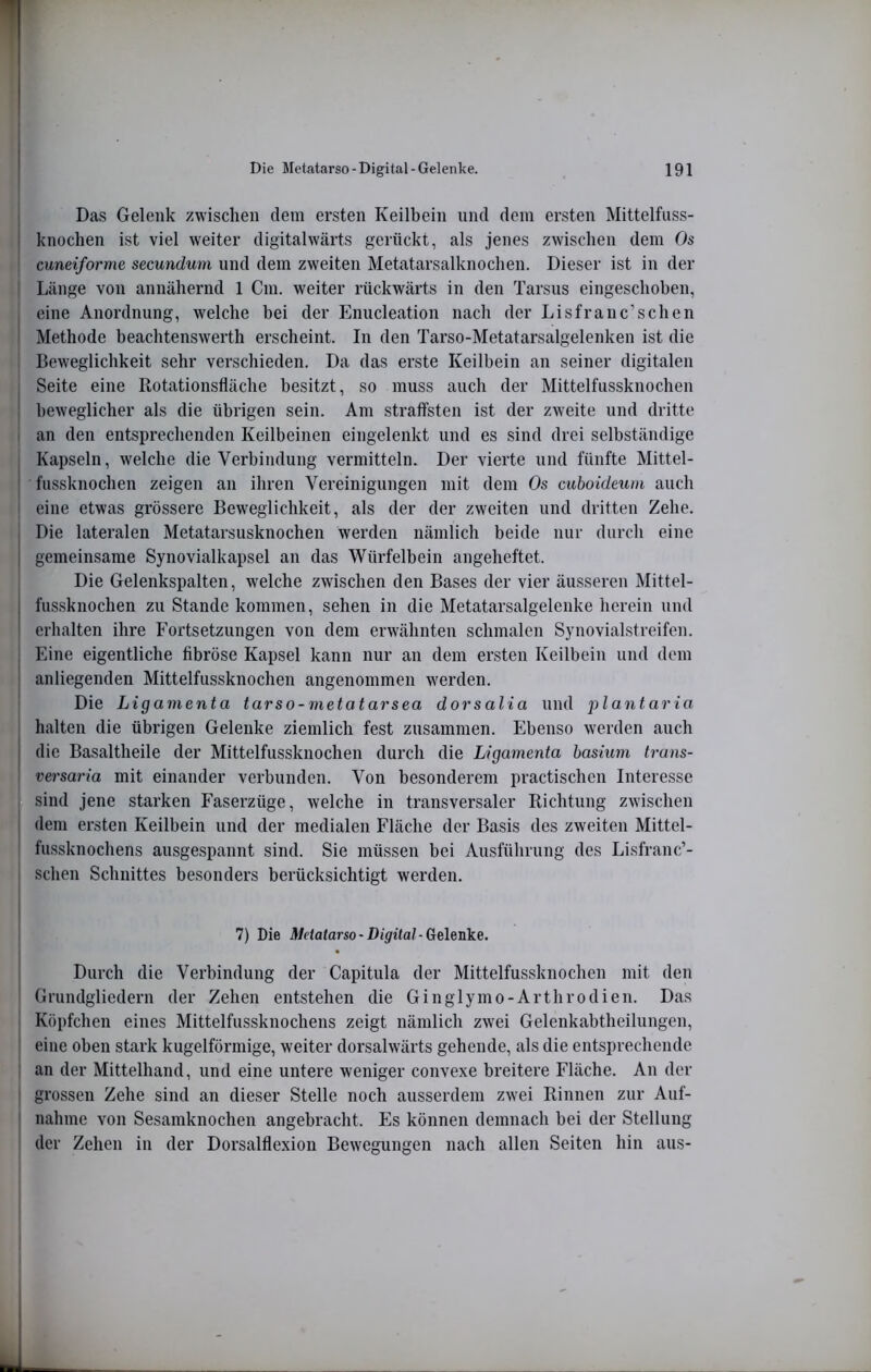 Das Gelenk zwisclien dem ersten Keilbein mul dem ersten Mittelfiiss- i knoclien ist viel weiter digitalwärts gerückt, als jenes zwischen dem Os ! cuneiforme secundum und dem zweiten Metatarsalknochen. Dieser ist in der I Länge von annähernd 1 Cm. weiter rückwärts in den Tarsus eingeschoben, , eine Anordnung, welche bei der Enucleation nach der Lisfranc’schen I Methode beachtenswerth erscheint. In den Tarso-Metatarsalgelenken ist die Beweglichkeit sehr verschieden. Da das erste Keilbein an seiner digitalen Seite eine Rotationsfläche besitzt, so muss auch der Mittelfussknochen ' beweglicher als die übrigen sein. Am straffsten ist der zweite und dritte I an den entsprechenden Keilbeinen eingelenkt und es sind drei selbständige I Kapseln, welche die Verbindung vermitteln. Der vierte und fünfte Mittel- i fussknochen zeigen an ihren Vereinigungen mit dem Os cuboideum auch ■ eine etwas grössere Beweglichkeit, als der der zweiten und dritten Zehe. Die lateralen Metatarsusknochen werden nämlich beide nur durcli eine gemeinsame Synovialkapsel an das Würfelbein angeheftet. Die Gelenkspalten, welche zwischen den Bases der vier äusseren Mittel- fussknochen zu Stande kommen, sehen in die Metatarsalgelenke herein und erhalten ihre Fortsetzungen von dem erwähnten schmalen Synovialstreifen, j Eine eigentliche fibröse Kapsel kann nur an dem ersten Keilbein und dem j anliegenden Mittelfussknochen angenommen werden. Die Ligamenta tarso-metatarsea dorsalia und plantaria halten die übrigen Gelenke ziemlich fest zusammen. Ebenso werden auch die Basaltheile der Mittelfussknochen durch die Ligamenta hasium trans- versaria mit einander verbunden. Von besonderem practischcn Interesse sind jene starken Faserzüge, welche in transversaler Richtung zwischen dem ersten Keilbein und der medialen Fläche der Basis des zweiten Mittel- fussknochens ausgespannt sind. Sie müssen bei Ausführung des Lisfranc’- schen Schnittes besonders berücksichtigt werden. 7) Die Metatarso-Digital-Gelenke. Durch die Verbindung der Capitula der Mittelfussknochen mit den Grundgliedern der Zehen entstehen die Ginglymo-Arthrodien. Das Köpfchen eines Mittelfussknochens zeigt nämlich zwei Gelenkabtheilungen, eine oben stark kugelförmige, weiter dorsalwärts gehende, als die entsprechende an der Mittelhand, und eine untere weniger convexe breitere Fläche. An der grossen Zehe sind an dieser Stelle noch ausserdem zwei Rinnen zur Auf- nahme von Sesamknochen angebracht. Es können demnach bei der Stellung der Zehen in der Dorsalflexion Bewegungen nach alleii Seiten hin aus-