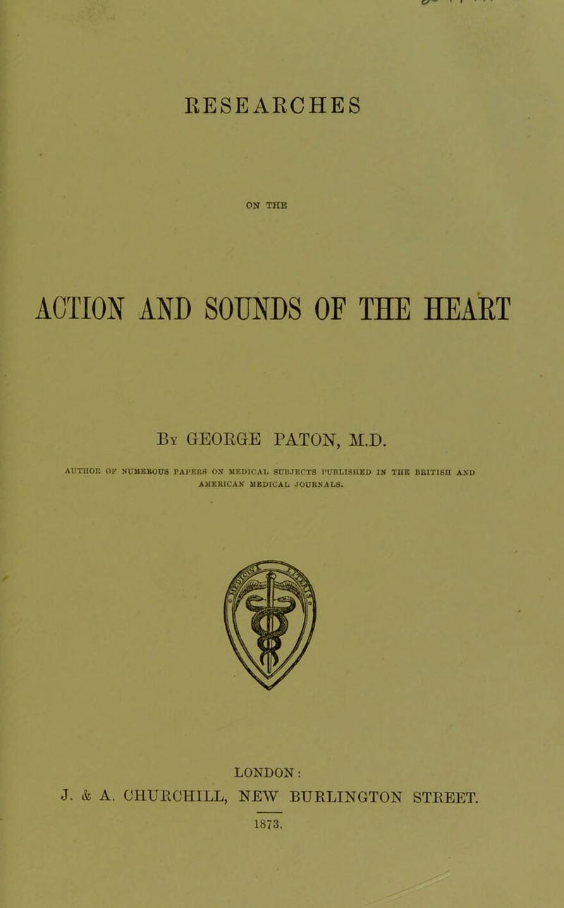 RESEARCHES ON THE ACTION AND SOUNDS OF THE HEART By GEORGE BATON, M.D. AUTHOR OF NUMEROUS PAPERS ON MEDICAL SUBJECTS PUBLISHED IN THE BRITISH AND AMERICAN MEDICAL JOURNALS. LONDON: J. & A. CHURCHILL, NEW BURLINGTON STREET. 1873.