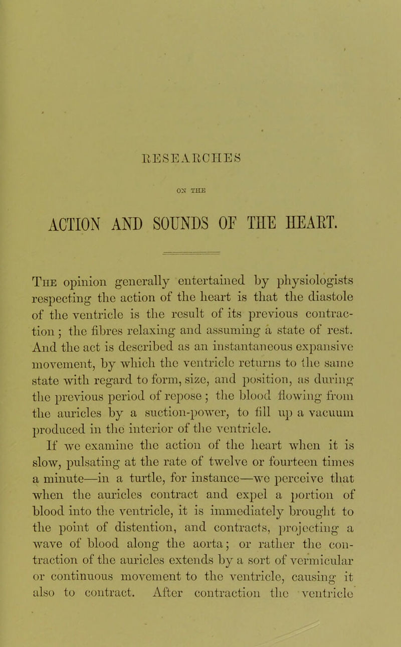ON THE ACTION AND SOUNDS OF THE HEART. The opinion generally entertained by physiologists respecting the action of the heart is that the diastole of the ventricle is the result of its previous contrac- tion ; the fibres relaxing and assuming a state of rest. And the act is described as an instantaneous expansive movement, by which the ventricle returns to the same state with regard to form, size, and position, as during the previous period of repose ; the blood flowing from the auricles by a suction-power, to fill up a vacuum produced in the interior of the ventricle. If we examine the action of the heart when it is slow, pulsating at the rate of twelve or fourteen times a minute—in a turtle, for instance—we perceive that when the auricles contract and expel a portion of blood into the ventricle, it is immediately brought to the point of distention, and contracts, projecting a wave of blood along the aorta; or rather the con- traction of the auricles extends by a sort of vermicular or continuous movement to the ventricle, causing it also to contract. After contraction the ventricle
