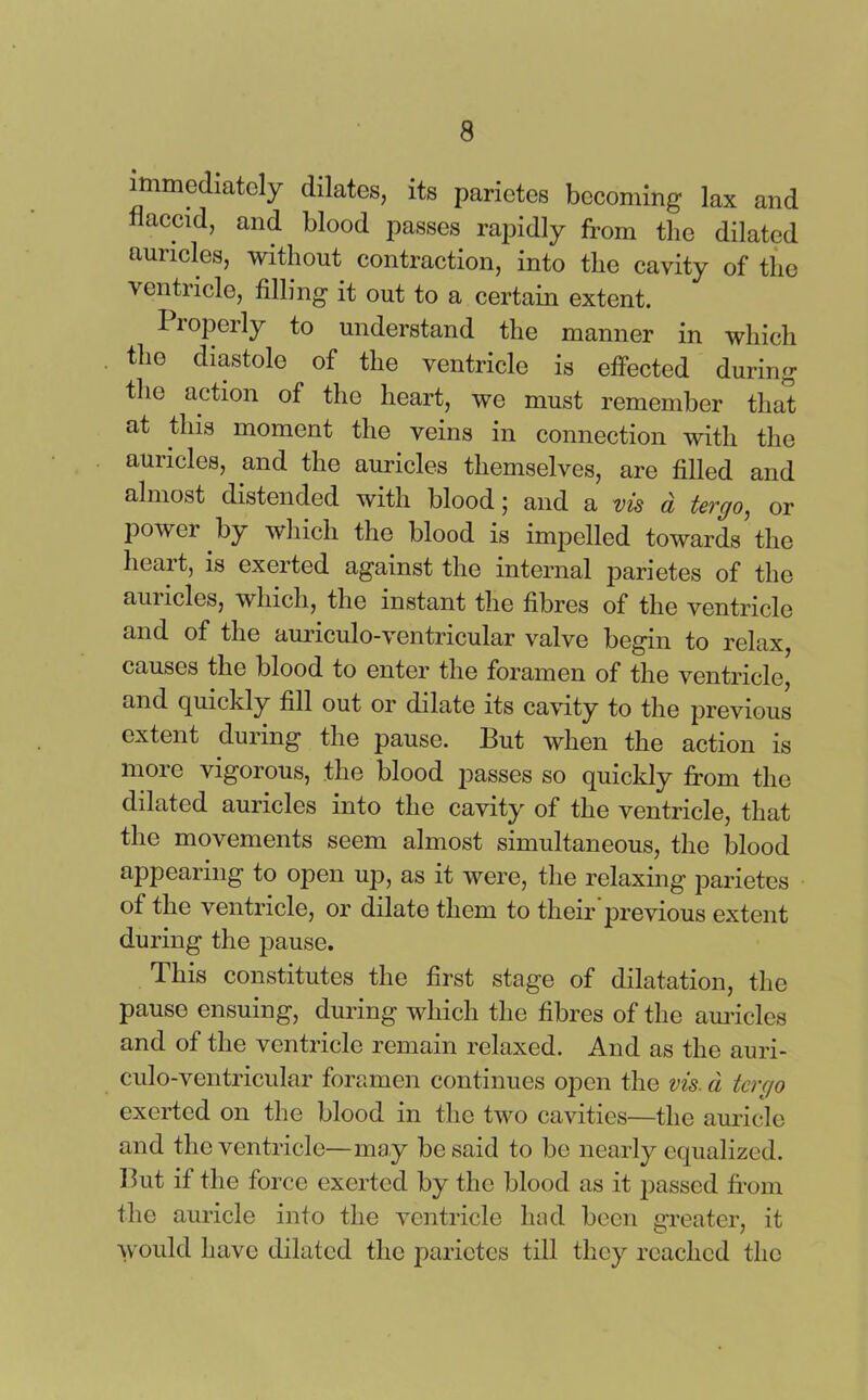 immediately dilates, its parietcs becoming lax and flaccid, and blood passes rapidly from the dilated auricles, without contraction, into the cavity of the ventricle, filling it out to a certain extent. 11 opcrly to understand the manner in which the diastole of the ventricle is effected during the action of the heart, we must remember that at this moment the veins in connection with the auricles, and the auricles themselves, are filled and almost distended with blood; and a vis d tergo, or powei by which the blood is impelled towards the heart, is exerted against the internal parietes of the auricles, which, the instant the fibres of the ventricle and of the auriculo-ventricular valve begin to relax, causes the blood to enter the foramen of the ventricle, and quickly fill out or dilate its cavity to the previous extent during the pause. But when the action is more vigorous, the blood passes so quickly from the dilated auricles into the cavity of the ventricle, that the movements seem almost simultaneous, the blood appearing to open up, as it were, the relaxing parietcs of the ventricle, or dilate them to their previous extent during the pause. This constitutes the first stage of dilatation, the pause ensuing, during which the fibres of the auricles and of the ventricle remain relaxed. And as the auri- culo-ventricular foramen continues open the vis. a tergo exerted on the blood in the two cavities—the auricle and the ventricle—may be said to be nearly equalized. But if the force exerted by the blood as it passed from the auricle into the ventricle had been greater, it would have dilated the parietcs till they reached the