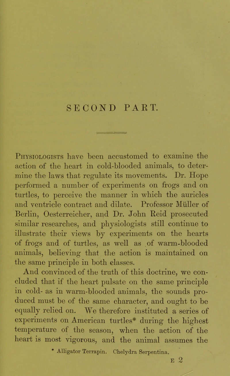 SECOND PART. Physiologists have been accustomed to examine the action of the heart in cold-blooded animals, to deter- mine the laws that regulate its movements. Dr. Hope performed a number of experiments on frogs and on turtles, to perceive the manner in which the auricles and ventricle contract and dilate. Professor Muller of Berlin, Oesterreicher, and Dr. John Reid prosecuted similar researches, and physiologists still continue to illustrate their views by experiments on the hearts of frogs and of turtles, as well as of warm-blooded animals, believing that the action is maintained on the same principle in both classes. And convinced of the truth of this doctrine, we con- cluded that if the heart pulsate on the same principle in cold- as in warm-blooded animals, the sounds pro- duced must be of the same character, and ought to be equally relied on. We therefore instituted a series of experiments on American turtles* during the highest temperature of the season, when the action of the heart is most vigorous, and the animal assumes the * Alligator Terrapin. Ohelydra Serpentina. E 2