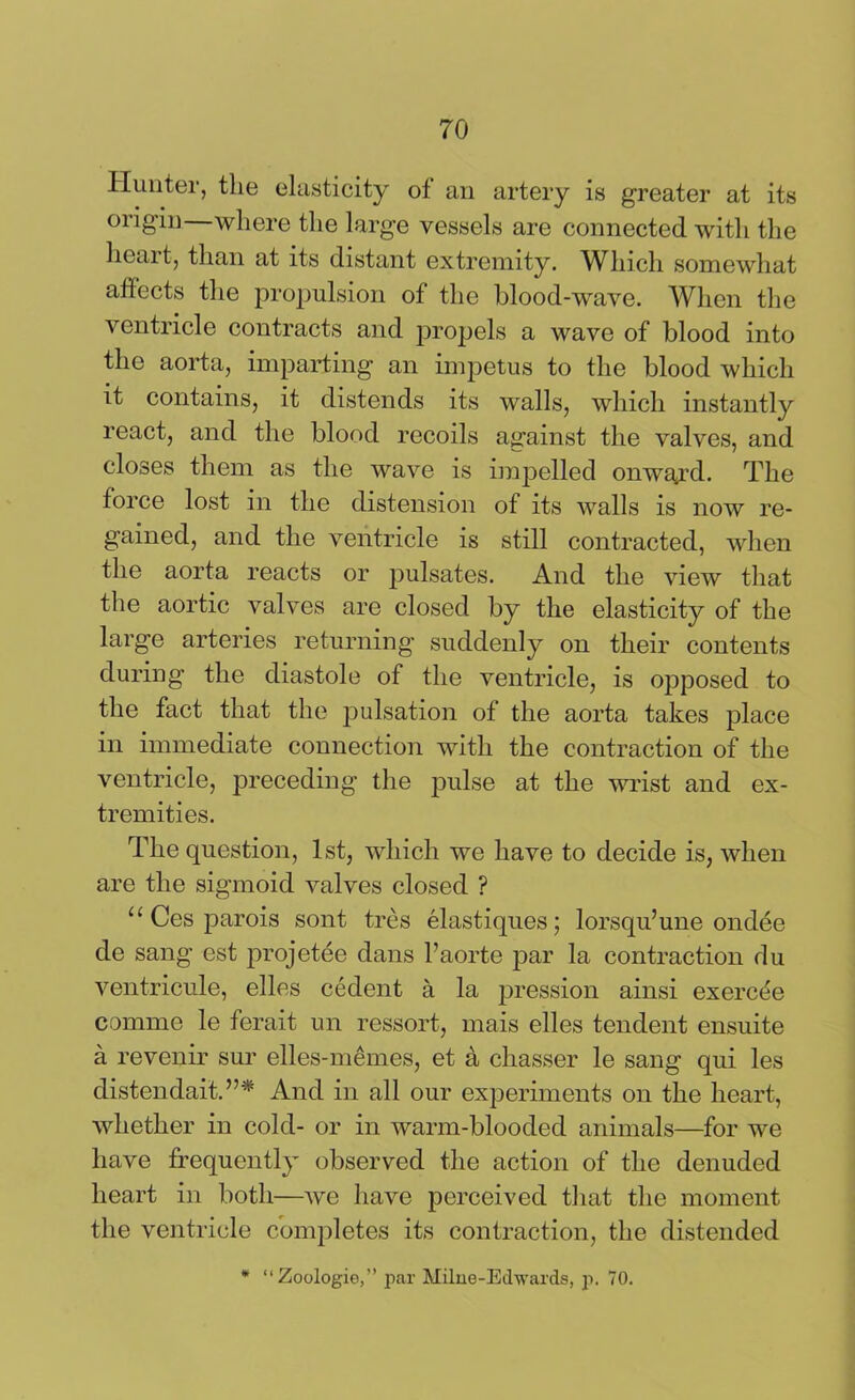 Hunter, the elasticity of an artery is greater at its origin—where the large vessels are connected with the lieai t, than at its distant extremity. Which somewhat affects the propulsion of the blood-wave. When the ventricle contracts and propels a wave of blood into the aorta, imparting an impetus to the blood which it contains, it distends its walls, which instantly react, and the blood recoils against the valves, and closes them as the wave is impelled onwajrd. The force lost in the distension of its walls is now re- gained, and the ventricle is still contracted, when the aorta reacts or pulsates. And the view that the aortic valves are closed by the elasticity of the large arteries returning suddenly on their contents during the diastole of the ventricle, is opposed to the fact that the pulsation of the aorta takes place in immediate connection with the contraction of the ventricle, preceding the pulse at the wrist and ex- tremities. The question, 1st, which we have to decide is, when are the sigmoid valves closed ? u Ces parois sont tres elastiques; lorsqu’une ondee de sang est projetee dans l’aorte par la contraction du ventricule, elles cedent a la pression ainsi exercde comme le ferait un ressort, mais elles tendent ensuite a revenir sur elles-memes, et a chasser le sang qui les distendait.”* And in all our experiments on the heart, whether in cold- or in warm-blooded animals—for we have frequently observed the action of the denuded heart in both—we have perceived that the moment the ventricle completes its contraction, the distended * “Zoologie,” par Milne-Edwards, p. 70.