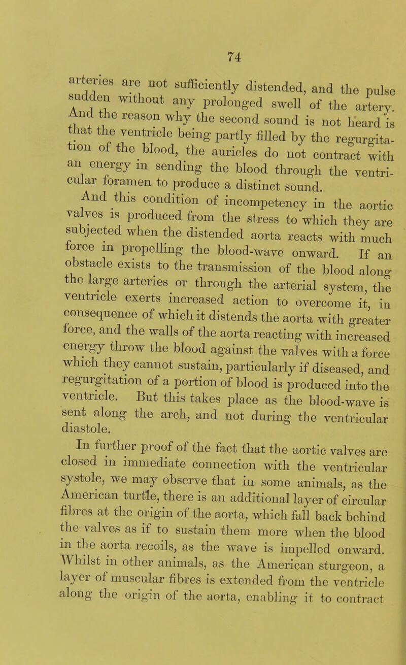 aJ tcncs are not sufficiently distended, and the pulse sudden without any prolonged swell of the artery And the reason why the second sound is not heard is that the ventricle being partly filled by the regurgita- 1011 of tI>e Wood> tlle auricles do not contract with an energy i„ sending the blood through the ventri- cular foramen to produce a distinct sound. And this condition of incompetency in the aortic valves is produced from the stress to which they are subjected when the distended aorta reacts with much force in propelling- the blood-wave onward. If an obstacle exists to the transmission of the blood alono- the large arteries or through the arterial system, the ventricle exerts increased action to overcome it in consequence of which it distends the aorta with greater force, and the walls of the aorta reacting with increased energy throw the blood against the valves with a force which they cannot sustain, particularly if diseased, and regurgitation of a portion of blood is produced into the ventricle. But this takes place as the blood-wave is sent along the arch, and not during the ventricular diastole. In further proof of the fact that the aortic valves are closed in immediate connection with the ventricular systole, we may observe that in some animals, as the American tui tie, there is an additional layer of circular fibres at the origin of the aorta, which fall back behind the valves as if to sustain them more when the blood in the aorta recoils, as the wave is impelled onward. \\ lulst in other animals, as the American sturgeon, a layer of muscular fibres is extended from the ventricle along the origin of the aorta, enabling it to contract