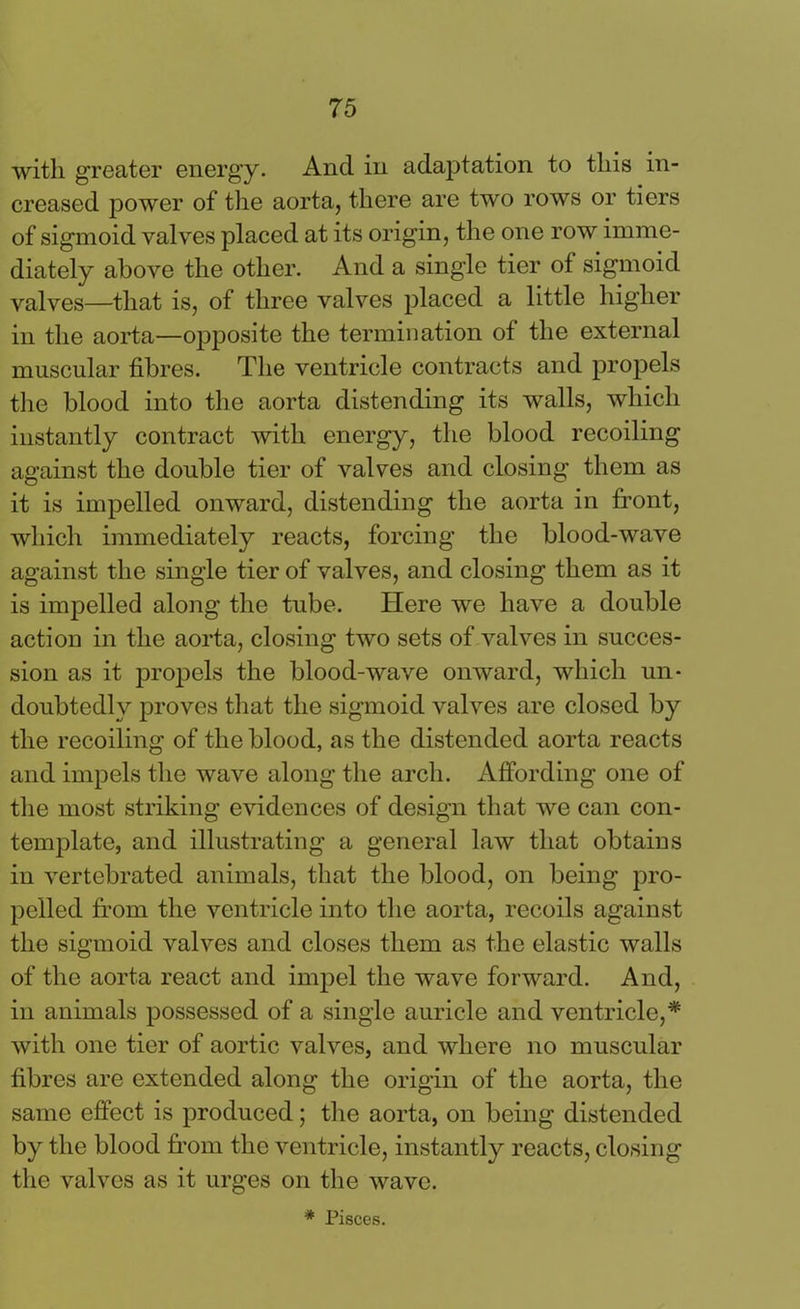 with greater energy. Ancl in adaptation to this in- creased power of the aorta, there are two rows or tiers of sigmoid valves placed at its origin, the one row imme- diately above the other. And a single tier of sigmoid valves—that is, of three valves placed a little higher in the aorta—opposite the termination of the external muscular fibres. The ventricle contracts and propels the blood into the aorta distending its walls, which instantly contract with energy, the blood recoiling against the double tier of valves and closing them as it is impelled onward, distending the aorta in front, which immediately reacts, forcing the blood-wave against the single tier of valves, and closing them as it is impelled along the tube. Here we have a double action in the aorta, closing two sets of valves in succes- sion as it propels the blood-wave onward, which un- doubtedly proves that the sigmoid valves are closed by the recoiling of the blood, as the distended aorta reacts and impels the wave along the arch. Affording one of the most striking evidences of design that we can con- template, and illustrating a general law that obtains in vertebrated animals, that the blood, on being pro- pelled from the ventricle into the aorta, recoils against the sigmoid valves and closes them as the elastic walls of the aorta react and impel the wave forward. And, in animals possessed of a single auricle and ventricle,* with one tier of aortic valves, and where no muscular fibres are extended along the origin of the aorta, the same effect is produced; the aorta, on being distended by the blood from the ventricle, instantly reacts, closing the valves as it urges on the wave. * Pisces.