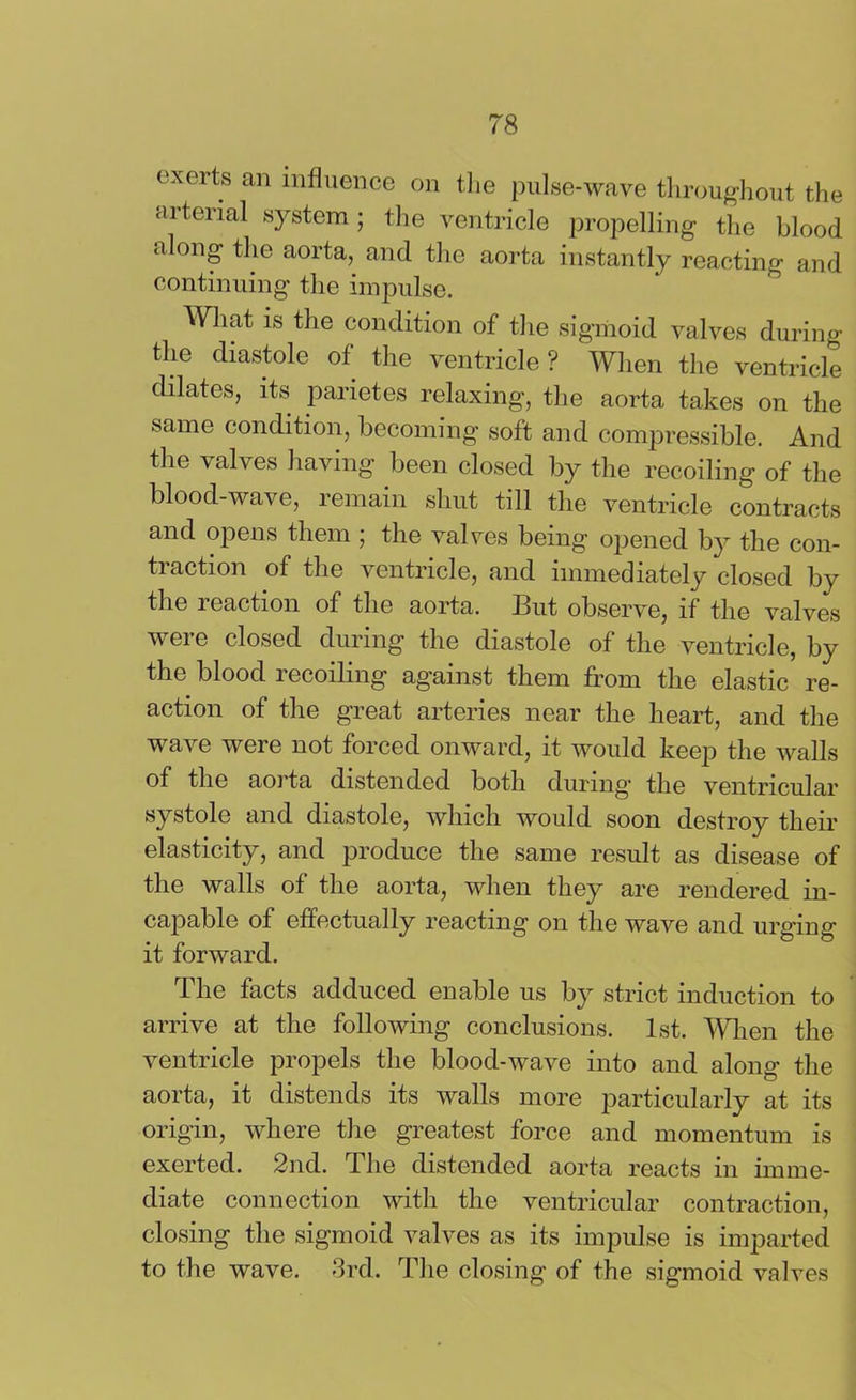 exerts an influence on the pulse-wave throughout the arterial system; the ventricle propelling the blood along the aorta, and the aorta instantly reacting and continuing the impulse. What is the condition of the sigmoid valves during the diastole of the ventricle ? When the ventricle dilates, its parietes relaxing, the aorta takes on the same condition, becoming soft and compressible. And the valves having been closed by the recoiling of the blood-wave, remain shut till the ventricle contracts and opens them ; the valves being opened by the con- traction of the ventricle, and immediately closed by the reaction of the aorta. But observe, if the valves were closed during the diastole of the ventricle, by the blood recoiling against them from the elastic re- action of the great arteries near the heart, and the wave were not forced onward, it would keep the walls of the aorta distended both during' the ventricular systole and diastole, which would soon destroy their elasticity, and produce the same result as disease of the walls of the aorta, when they are rendered in- capable of effectually reacting on the wave and urging it forward. The facts adduced enable us by strict induction to arrive at the following conclusions. 1st. When the ventricle propels the blood-wave into and along the aorta, it distends its walls more particularly at its origin, where the greatest force and momentum is exerted. 2nd. The distended aorta reacts in imme- diate connection with the ventricular contraction, closing the sigmoid valves as its impulse is imparted to the wave. 3rd. The closing of the sigmoid valves