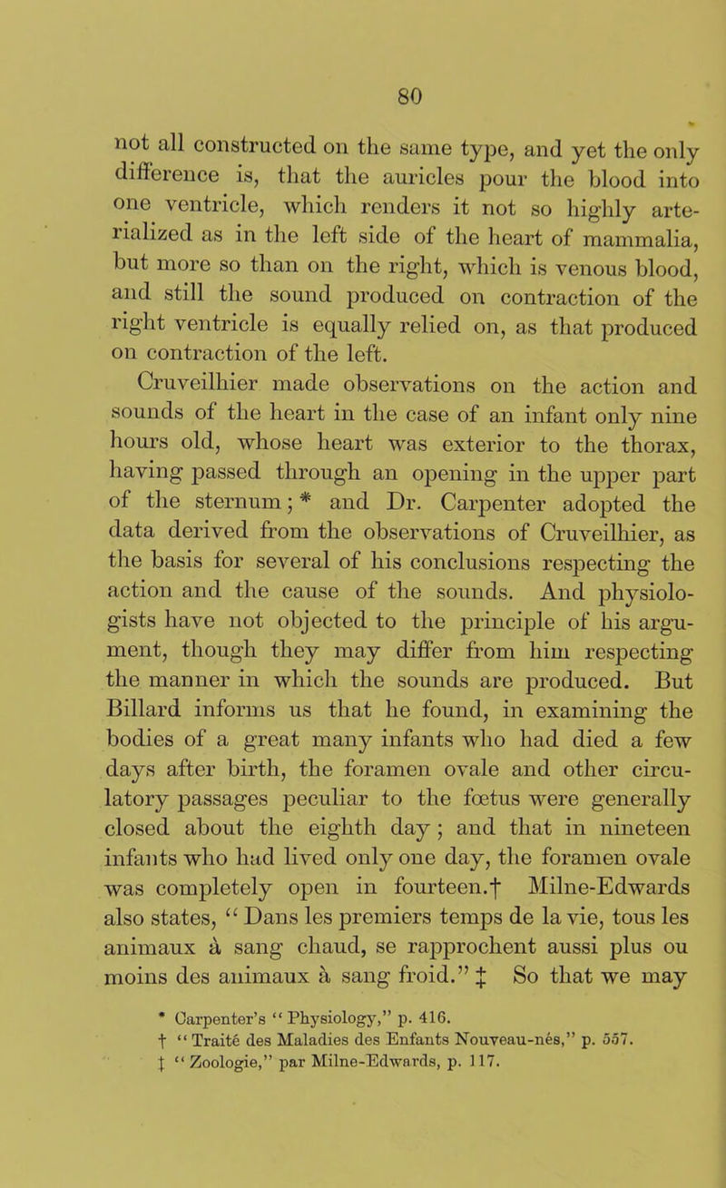 not all constructed on the same type, and yet the only difference is, that the auricles pour the blood into one ventricle, which renders it not so highly arte- lialized as in the left side of the heart of mammalia, but more so than on the right, which is venous blood, and still the sound produced on contraction of the right ventricle is equally relied on, as that produced on contraction of the left. Cruveilhier made observations on the action and sounds of the heart in the case of an infant only nine hours old, whose heart was exterior to the thorax, having passed through an opening in the upper part of the sternum; * and Dr. Carpenter adopted the data derived from the observations of Cruveilhier, as the basis tor several of his conclusions respecting the action and the cause of the sounds. And physiolo- gists have not objected to the principle of his argu- ment, though they may differ from him respecting the manner in which the sounds are produced. But Billard informs us that he found, in examining the bodies of a great many infants who had died a few days after birth, the foramen ovale and other circu- latory passages peculiar to the foetus were generally closed about the eighth day; and that in nineteen infants who had lived only one day, the foramen ovale was completely open in fourteen.Milne-Edwards also states, “ Dans les premiers temps de la vie, tous les animaux a sang chaud, se rapprochent aussi plus ou moins des animaux a sang froid.” J So that we may * Carpenter’s “ Physiology,” p. 416. t “ Traite des Maladies des Enfants Nouveau-nes,” p. 557. X “ Zoologie,” par Milne-Edwards, p. 117.