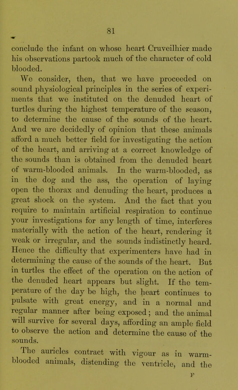 conclude the infant on whose heart Cruveilhier made his observations partook much of the character of cold blooded. We consider, then, that we have proceeded on sound physiological principles in the series of experi- ments that we instituted on the denuded heart of turtles during the highest temperature of the season, to determine the cause of the sounds of the heart. And we are decidedly of opinion that these animals afford a much better field for investigating the action of the heart, and arriving at a correct knowledge of the sounds than is obtained from the denuded heart of warm-blooded animals. In the warm-blooded, as in the dog and the ass, the operation of laying open the thorax and denuding the heart, produces a great shock on the system. And the fact that you require to maintain artificial respiration to continue your investigations for any length of time, interferes materially with the action of the heart, rendering it weak or irregular, and the sounds indistinctly heard. Hence the difficulty that experimenters have had in determining the cause of the sounds of the heart. But in turtles the effect of the operation on the action of the denuded heart appears but slight. If the tem- perature of the day be high, the heart continues to pulsate with great energy, and in a normal and regular manner after being exposed; and the animal will survive for several days, affording an ample field to observe the action and determine the cause of the sounds. The auricles contract with vigour as in warm- blooded animals, distending the ventricle, and the p