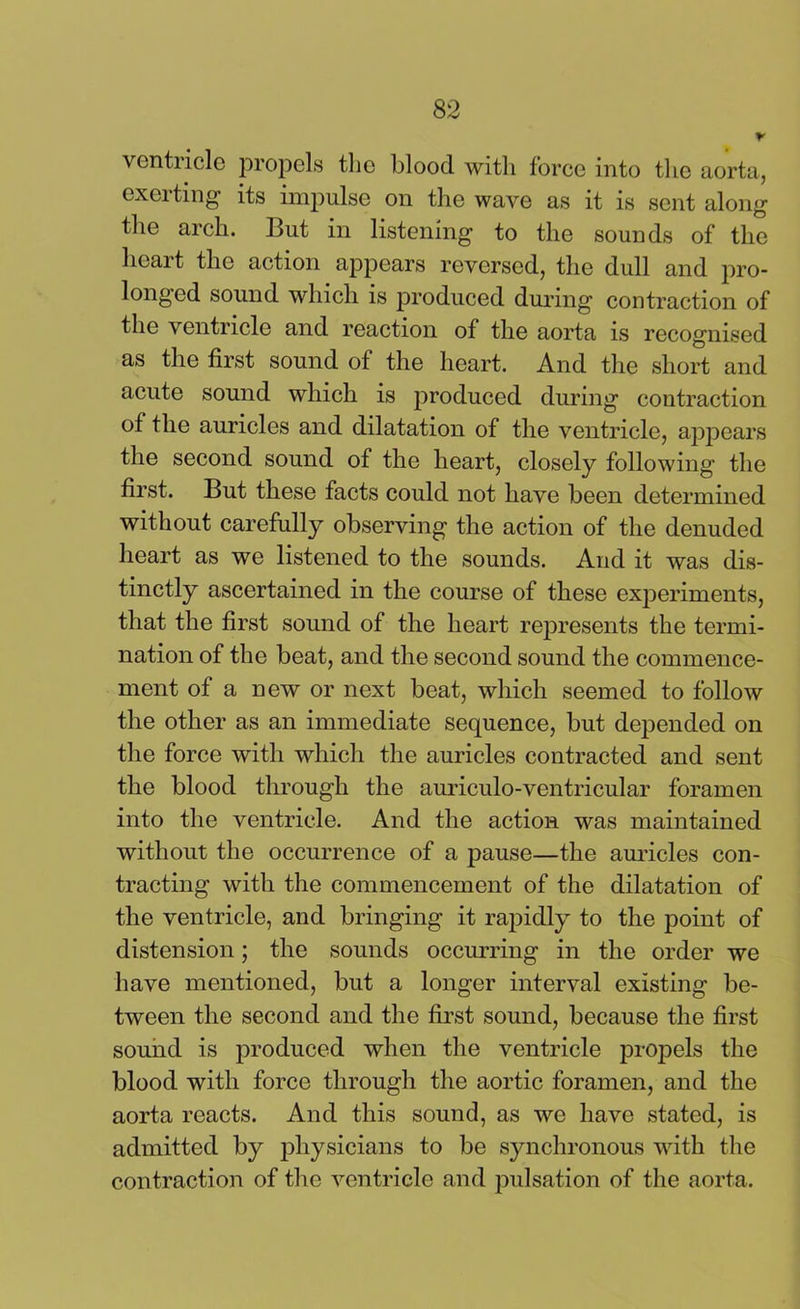 ventricle propels the blood with force into tine aorta, exerting its impulse on the wave as it is sent along the arch. But in listening to the sounds of the heart the action appears reversed, the dull and pro- longed sound which is produced during contraction of the ventricle and reaction of the aorta is recognised as the first sound of the heart. And the short and acute sound which is produced during contraction of the auricles and dilatation of the ventricle, appears the second sound of the heart, closely following the first. But these facts could not have been determined without carefully observing the action of the denuded heart as we listened to the sounds. And it was dis- tinctly ascertained in the course of these experiments, that the first sound of the heart represents the termi- nation of the beat, and the second sound the commence- ment of a new or next beat, which seemed to follow the other as an immediate sequence, but depended on the force with which the auricles contracted and sent the blood through the auriculo-ventricular foramen into the ventricle. And the action was maintained without the occurrence of a pause—the auricles con- tracting with the commencement of the dilatation of the ventricle, and bringing it rapidly to the point of distension; the sounds occurring in the order we have mentioned, but a longer interval existing be- tween the second and the first sound, because the first sound is produced when the ventricle propels the blood with force through the aortic foramen, and the aorta reacts. And this sound, as we have stated, is admitted by physicians to be synchronous with the contraction of the ventricle and pulsation of the aorta.
