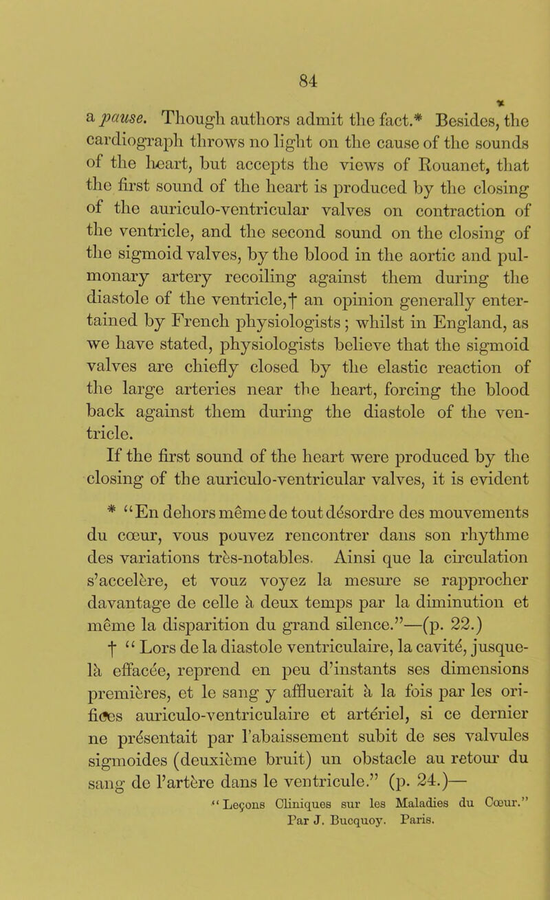 % a pause. Though authors admit the fact.* Besides, the cardiograph throws no light on the cause of the sounds of the heart, but accepts the views of Rouanet, that the first sound of the heart is produced by the closing of tlio auriculo-ventricular valves on contraction of the ventricle, and the second sound on the closing of the sigmoid valves, by the blood in the aortic and pul- monary artery recoiling against them during the diastole of the ventricle, f an opinion generally enter- tained by French physiologists; whilst in England, as we have stated, physiologists believe that the sigmoid valves are chiefly closed by the elastic reaction of the large arteries near the heart, forcing the blood back against them during the diastole of the ven- tricle. If the first sound of the heart were produced by the closing of the auriculo-ventricular valves, it is evident * “En dehors memede toutddsordre des mouvements du coeur, vous pouvez rencontrer dans son rhythme des variations tres-notables. Ainsi que la circulation s’accelere, et vouz voyez la mesure se rapprocher davantage de celle h deux temps par la diminution et meme la disparition du grand silence.”—(p. 22.) f u Lors de la diastole ventriculaire, la cavity, jusque- lh effacee, reprend en peu d’instants ses dimensions premieres, et le sang y afflucrait h la fois par les ori- fi<3es auriculo-ventriculaire et arteriel, si ce dernier ne pr^sentait par l’abaissement subit de ses valvules sigmoides (deuxieme bruit) un obstacle au retour du sang de l’artere dans le ventricule.” (p. 24.)— “ Lemons Oliniques sur les Maladies du Coeur.” Far J. Bucquoy. Paris.
