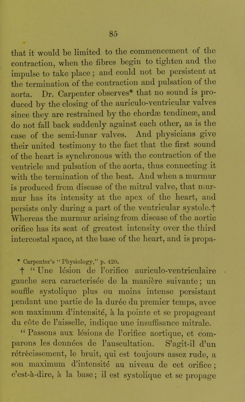 that it would be limited to the commencement of the contraction, when the fibres begin to tighten and the impulse to take place ; and could not be persistent at the termination of the contraction and pulsation of the aorta. Dr. Carpenter observes* that no sound is pro- duced by the closing of the auriculo-ventricular valves since they are restrained by the chordae tendineae, and do not fall back suddenly against each other, as is the case of the semi-lunar valves. And physicians give their united testimony to the fact that the first sound of the heart is synchronous with the contraction of the ventricle and pulsation of the aorta, thus connecting it with the termination of the beat. And when a murmur is produced from disease of the mitral valve, that mur- mur has its intensity at the apex of the heart, and persists only during a part of the ventricular systole, t Whereas the murmur arising from disease of the aortic orifice has its seat of greatest intensity over the third intercostal space, at the base of the heart, and is propa- • Carpenter’s “Physiology,” p. 420. t “ Une lesion de Forifice auriculo-ventriculaire gauche sera caracterisde de la mani&re suivante; un souffle systolique plus ou moins intense persistant pendant une partie de la duree du premier temps, avec son maximum d’intensite, k la pointe et se propageant du cote de l’aisselle, indique une insuffisance mitrale. “ Passons aux lesions de l’orifice aortique, et com- parons les donates de Fauscultation. S’agit-il d’un retrecissement, le bruit, qui est toujours assez rude, a son maximum d’intensitd au niveau de cet orifice ; c’est-k-dire, h la base; il est systolique et se propage