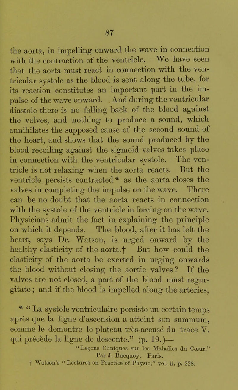 the aorta, in impelling onward the wave in connection with the contraction of the ventricle. We have seen that the aorta must react in connection with the ven- tricular systole as the blood is sent along the tube, for its reaction constitutes an important part in the im- pulse of the wave onward. . And during the ventricular diastole there is no falling back of the blood against the valves, and nothing to produce a sound, which annihilates the supposed cause of the second sound of the heart, and shows that the sound produced by the blood recoiling against the sigmoid valves takes place in connection with the ventricular systole. The ven- tricle is not relaxing when the aorta reacts. But the ventricle persists contracted * as the aorta closes the valves in completing the impulse on the wave. There can be no doubt that the aorta reacts in connection with the systole of the ventricle in forcing on the wave. Physicians admit the fact in explaining the principle on which it depends. The blood, after it lias left the heart, says Dr. Watson, is urged onward by the healthy elasticity of the aorta.f But how could the elasticity of the aorta be exerted in urging onwards the blood without closing the aortic valves ? If the valves are not closed, a part of the blood must regur- gitate ; and if the blood is impelled along the arteries, * u La systole ventriculaire persiste un certain temps apres que la ligne d’ascension a atteint son summum, oomme le demontre le plateau tres-accuse du trace Y. qui precede la ligne de descente.” (p. 19.)— “Lemons Cliniques sur les Maladies du Coeur.” Par J. Bucquoy. Paris. t Watson's “ Lectures on Practice of Pliysic,” yol. ii. p. 228.