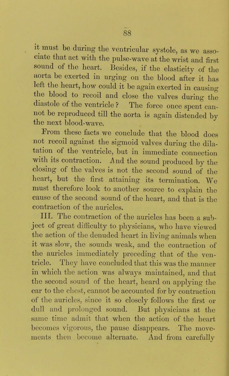 it must be during the ventricular systole, as we asso- ciate that act with the pulse-wave at the wrist and first sound of the heart. Besides, if the elasticity of the aorta be exerted in urging on the blood after it lias left the heart, how could it be again exerted in causing the blood to recoil and close the valves during the diastole of the ventricle ? The force once spent can- not be reproduced till the aorta is again distended by the next blood-wave. Prom these facts we conclude that the blood does not recoil against the sigmoid valves during the dila- tation of the ventricle, but in immediate connection with its contraction. And the sound produced Py the closing of the valves is not the second sound of the heart, but the first attaining its termination. We must therefore look to another source to explain the cause of the second sound of the heart, and that is the contraction of the auricles. III. The contraction of the auricles has been a sub- ject of great difficulty to physicians, who have viewed the action of the denuded heart in living’ animals when it was slow, the sounds weak, and the contraction of the amides immediately preceding that of the ven- tricle. They have concluded that this was the manner in which the action was always maintained, and that the second sound of the heart, heard on applying the ear to the chest, cannot be accounted for by contraction of the auricles, since it so closely follows the first or dull and prolonged sound. But physicians at the same time admit that when the action of the heart becomes vigorous, the pause disappears. The move- ments then become alternate. And from carefully