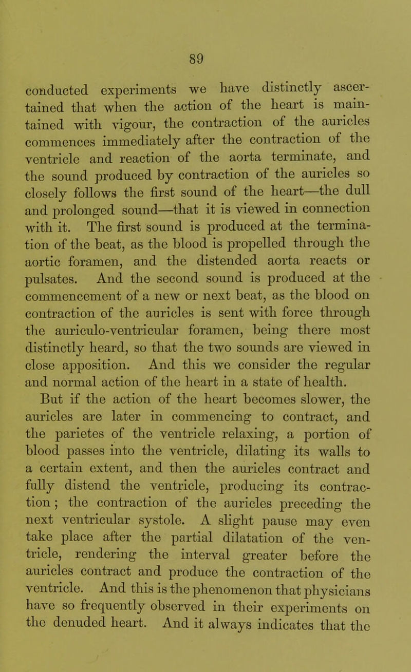 conducted experiments we have distinctly ascer- tained that when the action of the heart is main- tained with vigour, the contraction of the auricles commences immediately after the contraction of the ventricle and reaction of the aorta terminate, and the sound produced by contraction of the auricles so closely follows the first sound of the heart—the dull and prolonged sound—that it is viewed in connection with it. The first sound is produced at the termina- tion of the beat, as the blood is propelled through the aortic foramen, and the distended aorta reacts or pulsates. And the second sound is produced at the commencement of a new or next beat, as the blood on contraction of the auricles is sent with force through the auriculo-ventricular foramen, being there most distinctly heard, so that the two sounds are viewed in close apposition. And this we consider the regular and normal action of the heart in a state of health. But if the action of the heart becomes slower, the auricles are later in commencing to contract, and the parietes of the ventricle relaxing, a portion of blood passes into the ventricle, dilating its walls to a certain extent, and then the auricles contract and fully distend the ventricle, producing its contrac- tion ; the contraction of the auricles preceding the next ventricular systole. A slight pause may even take place after the partial dilatation of the ven- tricle, rendering the interval greater before the auricles contract and produce the contraction of the ventricle. And this is the phenomenon that physicians have so frequently observed in their experiments on the denuded heart. And it always indicates that the