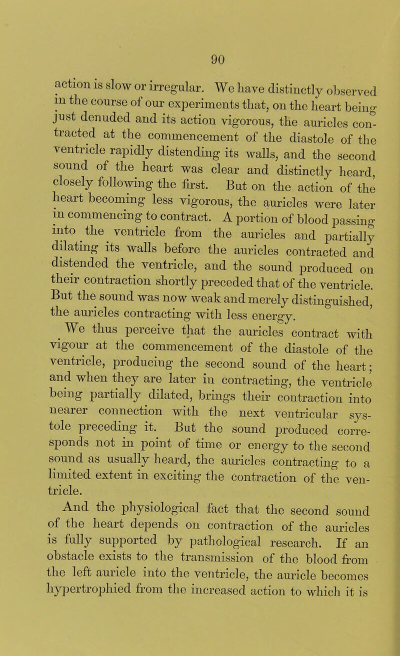 action is slow or irregular. Wo have distinctly observed in the course of our experiments that, on the heart being just denuded and its action vigorous, the auricles com tracted at the commencement of the diastole of the ventricle rapidly distending its walls, and the second sound of the heart was clear and distinctly heard, closely following the first. But on the action of the heart becoming less vigorous, the auricles were later in commencing to contract. A portion of blood passing into the ventricle from the auricles and partially dilating its walls before the auricles contracted and distended the ventricle, and the sound produced on their contraction shortly preceded that of the ventricle. But the sound was now weak and merely distinguished the auricles contracting with less energy. Wb thus perceive that the auricles contract with vigour at the commencement of the diastole of the ventricle, producing the second sound of the heart; and when they are later in contracting, the ventricle being paitially dilated, brings their contraction into nearer connection with the next ventricular sys- tole preceding it. But the sound produced corre- sponds not in point of time or energy to the second sound as usually heard, the auricles contracting to a limited extent in exciting the contraction of the ven- tricle. And the physiological fact that the second sound of the heart depends on contraction of the auricles is fully supported by pathological research. If an obstacle exists to the transmission of the blood from the left auricle into the ventricle, the auricle becomes hypertrophied from the increased action to which it is