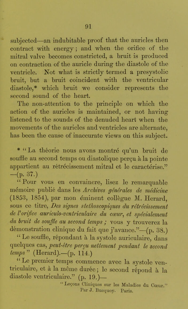 subjected—an indubitable proof that the auricles then contract with energy ; and when the orifice of the mitral valve becomes constricted, a bruit is produced on contraction of the auricle during the diastole of the ventricle. Not what is strictly termed a presystolic bruit, but a bruit coincident with the ventricular diastole,* which bruit we consider represents the second sound of the heart. The non-attention to the principle on which the action of the auricles is maintained, or not having listened to the sounds of the denuded heart when the movements of the auricles and ventricles are alternate, has been the cause of inaccurate views on this subject. * “ La theorie nous avons montre qu’un bruit de souffle au second temps ou diastolique per<ju h la pointe appartient au retrecissement mitral et le caracterise.” -(p. 37.) “ Pour vous en convaincre, lisez le remarquable memoire publie dans les Archives generates de medicine (1853, 1854), par mon eminent collogue M. Herard, sous ce titre, Des signes stethoscopiques du retrecissement de Vorifice auriculo-vcntricidaire du coeur, et spScialement du bruit de souffle au second temps ; vous y trouverez la demonstration clinique du fait que j’avance.”—(p. 38.) “ Le souffle, repondant h la systole auriculaire, dans quelques cas, peut-etre pergu nettement pendant le second temps ” (Herard).—(p. 114.) “ Le premier temps commence avec la systole ven- triculaire, et a la meme duree; le second repond h la diastole ventriculaire.” (p. 19.)— “Logons Cliniques sur les Maladies du Coeur.” Par J. Bucquoy. Paris.