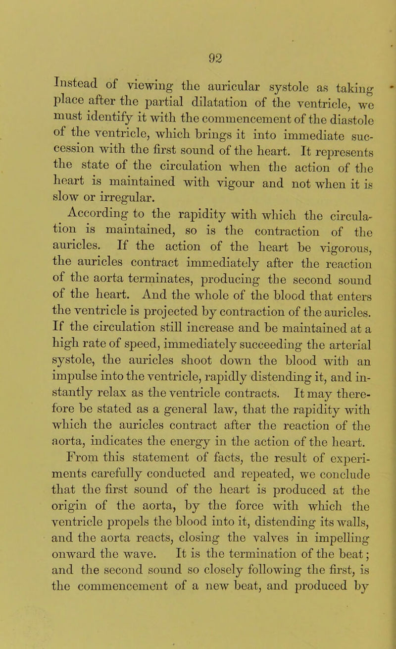 Instead of viewing the auricular systole as taking- place after the partial dilatation of the ventricle, we must identify it with the commencement of the diastole of the ventricle, which brings it into immediate suc- cession with the first sound of the heart. It represents the state of the circulation when the action of the heart is maintained with vigour and not when it is slow or irregular. According to the rapidity with which the circula- tion is maintained, so is the contraction of the auricles. If the action of the heart be vigorous, the auricles contract immediately after the reaction of the aorta terminates, producing the second sound of the heart. And the whole of the blood that enters the ventricle is projected by contraction of the auricles. If the circulation still increase and be maintained at a high rate of speed, immediately succeeding the arterial systole, the auricles shoot down the blood with an impulse into the ventricle, rapidly distending it, and in- stantly relax as the ventricle contracts. It may there- fore be stated as a general law, that the rapidity with which the auricles contract after the reaction of the aorta, indicates the energy in the action of the heart. From this statement of facts, the result of experi- ments carefully conducted and repeated, we conclude that the first sound of the heart is produced at the origin of the aorta, by the force with which the ventricle propels the blood into it, distending its walls, and the aorta reacts, closing the valves in impelling onward the wave. It is the termination of the beat; and the second sound so closely following the first, is the commencement of a new beat, and produced by