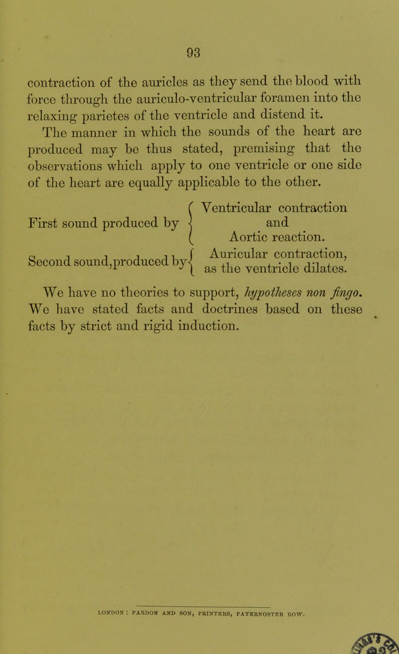 contraction of the auricles as they send the blood with force through the auriculo-ventricular foramen into the relaxing parietes of the ventricle and distend it. The manner in which the sounds of the heart are produced may be thus stated, premising that the observations which apply to one ventricle or one side of the heart are equally applicable to the other. We have no theories to support, hypotheses non Jingo. We have stated facts and doctrines based on these facts by strict and rigid induction. Second sound, Ventricular contraction and Aortic reaction. Auricular contraction, as the ventricle dilates. LONDON ! PARDON AND SON, PRINTERS, PATERNOSTER ROW.