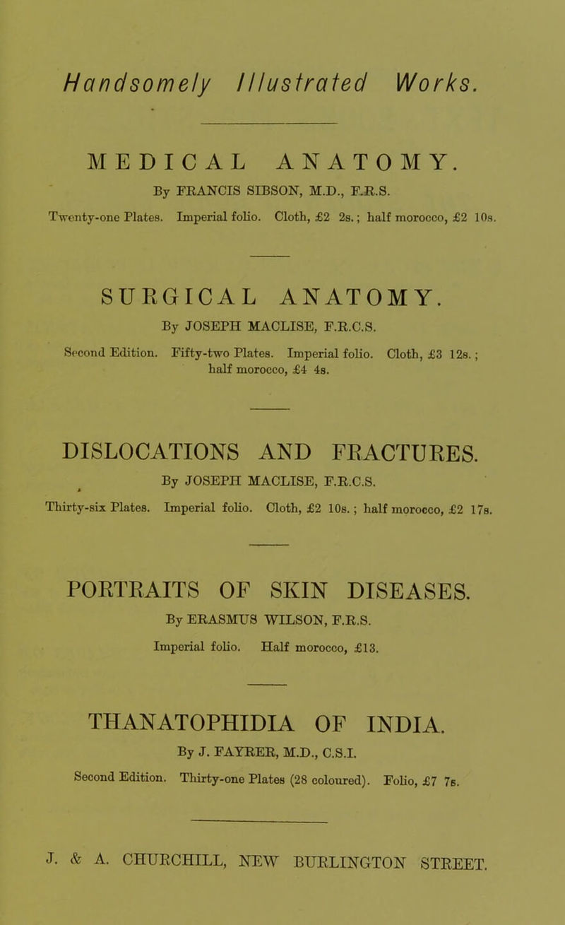 Handsomely Illustrated Works. MEDICAL ANATOMY. By FRANCIS SIBSON, M.D., F.R.S. Twenty-one Plates. Imperial folio. Cloth, £2 2s.; half morocco, £2 10s. SURGICAL ANATOMY. By JOSEPH MACLISE, F.R.C.S. Second Edition. Fifty-two Plates. Imperial folio. Cloth, £3 12s.; half morocco, £4 4s. DISLOCATIONS AND FRACTURES. By JOSEPH MACLISE, F.R.C.S. Thirty-six Plates. Imperial folio. Cloth, £2 10s.; half morocco, £2 17s. PORTRAITS OF SKIN DISEASES. By ERASMUS WILSON, F.R.S. Imperial folio. Half morocco, £13. THANATOPHIDIA OF INDIA. By J. FAYRER, M.D., C.S.I. Second Edition. Thirty-one Plates (28 coloured). Folio, £7 76. J. & A. CHURCHILL, HEW BURLINGTON STREET.