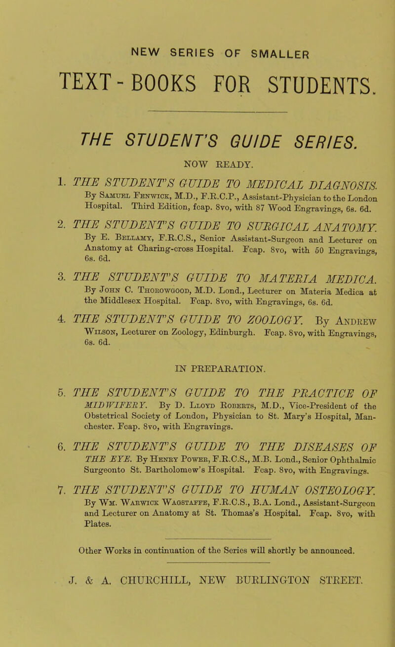 NEW SERIES OF SMALLER TEXT-BOOKS FOR STUDENTS. THE STUDENT’S GUIDE SERIES. NOW READY. 1. THE STUDENT’S GUIDE TO MEDICAL DIAGNOSIS. By Samuel Fenwick, M.D., F.R.C.P., Assistant-Physician to the London Hospital. Third Edition, fcap. 8vo, with 87 Wood Engravings, 6s. 6d. 2. THE STUDENT’S GUIDE TO SURGICAL ANATOMY. By E. Bellamy, E.R.C.S., Senior Assistant-Surgeon and Lecturer on Anatomy at Charing-cross Hospital. Fcap. 8vo, with 50 Enffravin°-s, 6s. 6d. 3. THE STUDENT’S GUIDE TO MATERIA MEDIC A. By John C. Thoeowgood, M.D. Lond., Lecturer on Materia Medica at the Middlesex Hospital. Fcap. 8vo, with Engravings, 6s. 6d. 4. THE STUDENT’S GUIDE TO ZOOLOGY. By Andrew Wilson, Lecturer on Zoology, Edinburgh. Fcap. 8vo, with Engravings, 6s. 6d. IN PREPARATION. 5. THE STUDENT’S GUIDE TO THE PRACTICE OF MIDWIFERY. By D. Lloyd Roberts, M.D., Vice-President of the Obstetrical Society of London, Physician to St. Mary’s Hospital, Man- chester. Fcap. 8vo, with Engravings. 6. THE STUDENT’S GUIDE TO THE DISEASES OF TEE EYE. By Henry Power, F.R.C.S., M.B. Lond., Senior Ophthalmic Surgeonto St. Bartholomew’s Hospital. Fcap. 8vo, with Engravings. 7. THE STUDENT'S GUIDE TO HUMAN OSTEOLOGY. By Wm. Warwick Wagstaffe, F.R.C.S., B.A. Lond., Assistant-Surgeon and Lecturer on Anatomy at St. Thomas’s Hospital. Fcap. 8vo, with Plates. Other Works in continuation of the Series will shortly be announced.