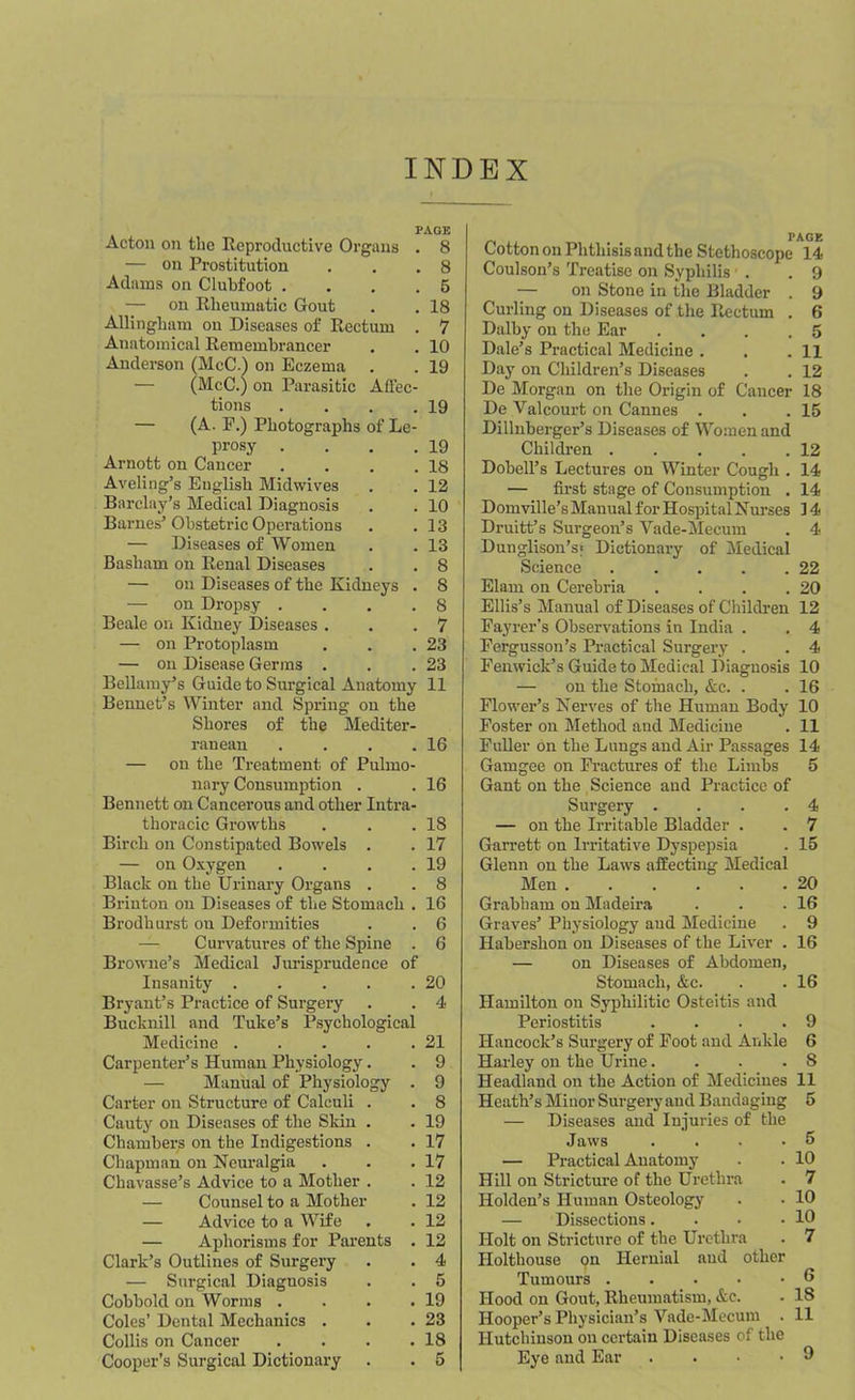 INDEX PAGE Acton on the Reproductive Organs . 8 — on Prostitution . . .8 Adams on Clubfoot .... 5 — on Rheumatic Gout . . 18 Allingbam on Diseases of Rectum . 7 Anatomical Remembrancer . . 10 Anderson (McC.) on Eczema . . 19 — (McC.) on Parasitic Affec- tions . . . .19 — (A. F.) Photographs of Le- prosy . . . .19 Arnott on Cancer . . . .18 Aveliog’s English Midwives . . 12 Barclay’s Medical Diagnosis . . 10 Barnes’Obstetric Operations . .13 — Diseases of Women . .13 Basham on Renal Diseases . . 8 — on Diseases of the Kidneys . 8 — on Dropsy .... 8 Beale on Kidney Diseases . . .7 — on Protoplasm . . .23 — on Disease Germs . . .23 Bellamy’s Guide to Surgical Anatomy 11 Bennet’s Winter and Spring on the Shores of the Mediter- ranean . . . .16 — on the Treatment of Pulmo- nary Consumption . . 16 Bennett on Cancerous and other Intra- thoracic Growths . . .18 Birc.li on Constipated Bowels . . 17 — on Oxygen . . . .19 Black on the Urinary Organs . . 8 Brinton on Diseases of the Stomach . 16 Brodburst on Deformities . . 6 — Curvatures of the Spine . 6 Browne’s Medical Jurisprudence of Insanity . . . . .20 Bryant’s Practice of Surgery . . 4 Bucknill and Tube’s Psychological Medicine . . . . .21 Carpenter’s Human Physiology. . 9 Manual of Physiology . 9 Carter on Structure of Calculi . . 8 Cauty on Diseases of the Skin . . 19 Chambers on the Indigestions . . 17 Chapman on Neuralgia . . .17 Chavasse’s Advice to a Mother . . 12 — Counsel to a Mother . 12 — Advice to a Wife . . 12 — Aphorisms for Parents . 12 Clark’s Outlines of Surgery . . 4 — Surgical Diagnosis . . 5 Cobbold on Worms . . . .19 Coles’ Dental Mechanics . . .23 Collis on Cancer . . . .18 Cotton on Phthisis and the Stethoscope 14 Coulson’s Treatise on Syphilis . .9 — on Stone in the Bladder . 9 Curling on Diseases of the Rectum . 6 Dolby on the Ear . . . .5 Dale’s Practical Medicine . . .11 Day on Children’s Diseases . . 12 De Morgan on the Origin of Cancer 18 De Valcourt on Cannes . . .15 Dillnberger’s Diseases of Women and Childi’en 12 Dobell’s Lectures on Winter Cough . 14 — first stage of Consumption . 14 Domville’s Manual for Hospital Nurses ] 4 Druitt’s Surgeon’s Vade-Mecum . 4 Dunglison’s; Dictionary of Medical Science . . . . .22 Elam on Cerebria . . . .20 Ellis’s Manual of Diseases of Children 12 Fayrer’s Observations in India . . 4 Fergusson’s Practical Surgery . . 4 Fenwick’s Guide to Medical Diagnosis 10 — on the Stomach, &c. . . 16 Flower’s Nerves of the Human Body 10 Foster on Method and Medicine . 11 Fuller on the Lungs and Air Passages 14 Gamgee on Fractures of the Limbs 5 Gant on the Science and Practice of Surgery . . . .4 — on the Irritable Bladder . . 7 Garrett on Irritative Dyspepsia . 15 Glenn on the Laws affecting Medical Men 20 Grabham on Madeira . . .16 Graves’ Physiology aud Medicine . 9 Habershon on Diseases of the Liver . 16 — on Diseases of Abdomen, Stomach, &c. . . 16 Hamilton on Syphilitic Osteitis and Periostitis . . . .9 Hancock’s Surgery of Foot and Ankle 6 Harley on the Urine. . . . S Headland on the Action of Medicines 11 Heath’s Minor Surgery and Bandaging 5 — Diseases and Injuries of the Jaws .... 5 — Practical Anatomy . . 10 Hill on Stricture of the Urethra . 7 Holden’s Human Osteology . • 10 — Dissections. . . .10 Holt on Stricture of the Urethra . 7 Holthouse on Hernial aud other Tumours 6 Hood on Gout, Rheumatism, &c. . 18 Hooper’s Physician’s Vade-Mecum . 11 Hutchinson on certain Diseases of the