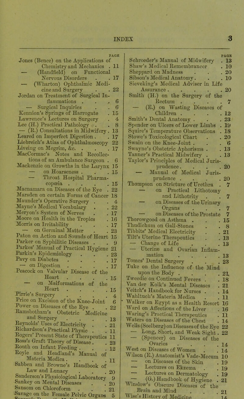 PAGE Jones (Bence) on the Applications of Chemistry and Mechanics . 11 — (Handheld) on Functional Nervous Disorders . . 17 — (Wharton) Ophthalmic Medi- cine and Surgery . . 22 Jordan on Treatment of Surgical In- flammations . . ..6 — Surgical Inquiries . . 6 Kennion’s Springs of Harrogate . 15 Lawrence’s Lectures on Surgery . 4 Lee (II.) Practical Pathology . .8 — (R.) Consultations in Midwifery . 13 Leared on Imperfect Digestion . . 17 Liebreicli’s Atlas of Ophthalmoscopy 22 Liveing on Megrim, &c. . . . 17 MacCormac’s Notes and Recollec- tions of an Ambulance Surgeon . 6 Mackenzie on Growths in the Larynx 15 — on Hoarseness . . .15 — Throat Hospital Pharma- copoeia . . . .15 Macnamara on Diseases of the Eye . 22 Marsden on certain Forms of Cancer 18 Maunder’s Operative Surgery . . 4 Mayne’s Medical Vocabulary . . 22 Meryon’s System of Nerves . . 17 Moore on Health in the Tropics . 16 Morris on Irritability . . .17 — on Germinal Matter . . 23 Paton on Action and Sounds of Heart 15 Parker on Syphilitic Diseases . . 9 Parkes’ Manual of Practical Hygiene 21 Parkin’s Epidemiology . . .23 Pavy on Diabetes . . . .17 — on Digestion . . . .17 Peacock on Valvular Disease of the Heart . . . .15 — on Malformations of the Heart . . . .15 Pirrie’s Surgery . . . .4 Price on Excision of the Knee-Joint 6 Power on Diseases of the Eye . . 22 Ramsbotham’s Obstetric * Medicine and Surgery . . . ,13 Reynolds’ Uses of Electricity . . 21 Richardson’s Practical Physic . ! 11 Rogers I resent State of Therapeutics 11 Ross’s Graft Theory of Disease . . 23 Routh on Infant Feeding . . . qg Royle and Headland’s Manual of Materia Medica. . . qq Sabben and Browne’s Handbook of Law and Lunacy . . .20 Sanderson’s Physiological Laboratory 9 Sankey on Mental Diseases . . 20 Sansom on Chloroform . . . 21 Savage on the Female Pelvic Organs ^5 PAGE Schroeder’s Manual of Midwifery . 13 Shaw’s Medical Remembrancer . 10 Sheppard on Madness . . .20 Sibson’s Medical Anatomy. . .10 Sieveking’s Medical Adviser in Life Assurance 20 Smith (H.) on the Surgery of the Rectum . . . .7 — (E.) on Wasting Diseases of Children . . . .12 Smith’s Dental Anatomy . . .23 Spender on Ulcers of Lower Limbs . 19 Squire’s Temperature Observations . 18 Stowe’s Toxicological Chart . . 20 Swain on the Knee-Joint . . . 6 Swayne’s Obstetric Aphorisms . . 13 Tanner’s Practical Midwifery . . 13 Taylor’s Principles of Medical Juris- prudence . . . .20 — Manual of Medical Juris- prudence . . . .20 Thompson on Stricture of Urethra . 7 — on Practical Lithotomy and Lithotrity . . 7 — on Diseases of the Urinary Organs . . .7 — on Diseases of the Prostate 7 Thorowgood on Asthma . . .15 Thudichum on Gall-Stones . . 8 Tibbits’ Medical Electricity . . 21 Tilt’s Uterine Therapeutics . . 13 — Change of Life . . .13 — Uterine and Ovarian Inflam- mation . . . .13 Tomes’ Dental Surgery . . .23 Tuke on the Influence of the Mind upon the Body . . . .21 Tweedie on Continued Fevers . . 18 Van der Kolk’s Mental Diseases . 21 Veitch’s Handbook for Nurses . . 14 Wahltuch’s Materia Medica . . 11 Walker on Egypt as a Health Resort 16 Ward on Affections of the Liver . 16 Waring’s Practical Therapeutics . 11 Waters on Diseases of the Chest . 14 Wells (Soelberg) on Diseases of the Eye 22 — Long, Short, and Weak Sight. 22 — (Spencer) on Diseases of the Ovaries . . . .14 West on Diseases of Women . . 14 Wilson (E.) Anatomist’s Vade-Mecum 10 — on Diseases of the Skin . 19 — Lectures on Ekzema . . 19 — Lectures on Dermatology . 19 ~ (&•) Handbook of Hygiene . 21 Winslow’s Obscure Diseases of the Brain and Mind . . 21 Wise’s History of Medicine 1 a.
