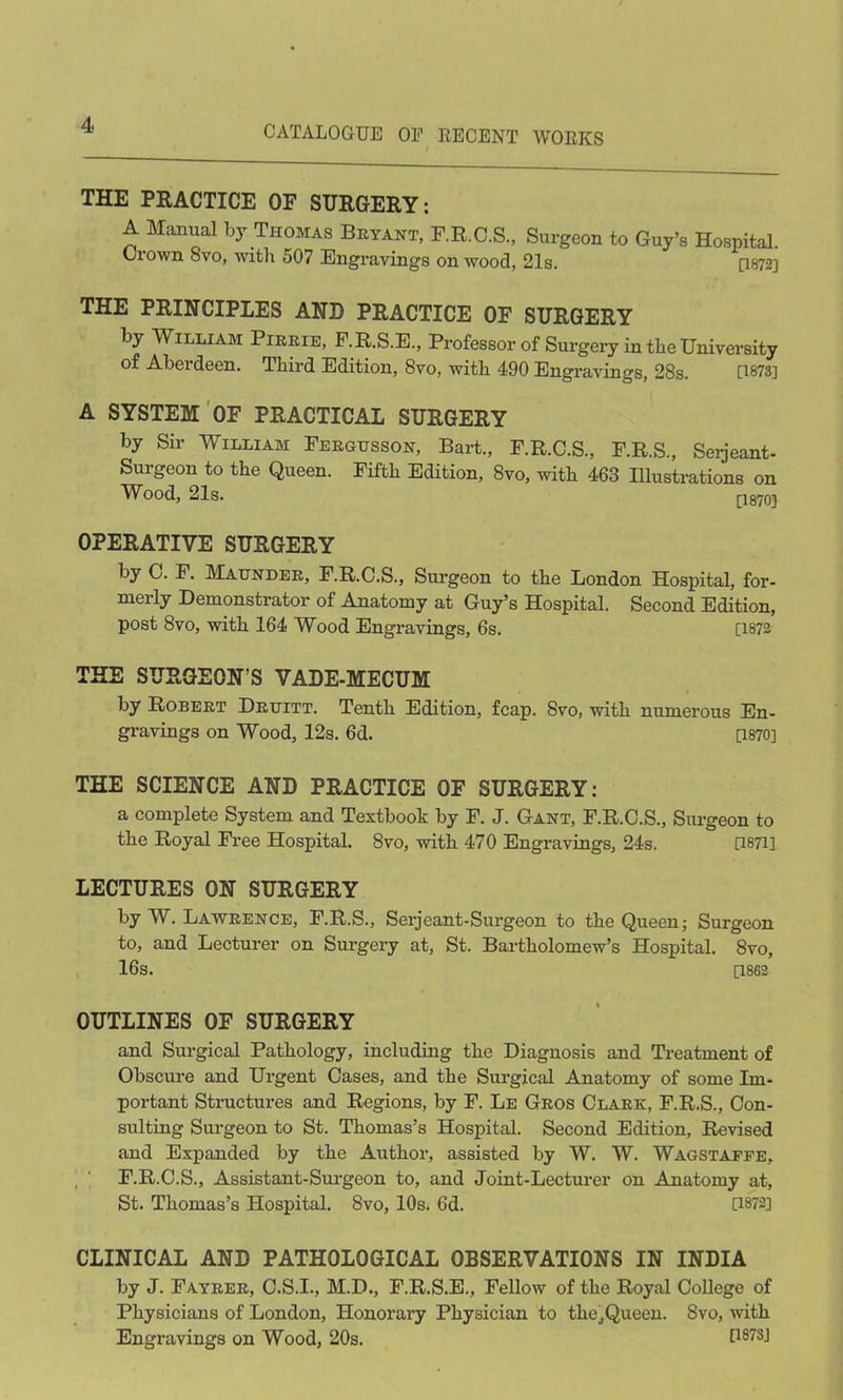 THE PRACTICE OF SURGERY: A Manual by Thomas Bryant, F.R.C.S., Surgeon to Guy’s Hospital. Ciown 8vo, with 507 Engravings on wood, 21s. [1872] THE PRINCIPLES AND PRACTICE OF SURGERY by William Pirrie, F.R.S.E., Professor of Surgery in the University Aberdeen. Third Edition, 8vo, with 490 Engravings, 28s. [1873] A SYSTEM OF PRACTICAL SURGERY by Sir William Fergusson, Bart., F.R.C.S., F.R.S., Seijeant- Surgeon to the Queen. Fifth Edition, 8vo, with 463 Illustrations on Wood, 21s. [1870] OPERATIVE SURGERY by 0. F. Maunder, F.R.C.S., Surgeon to the London Hospital, for- merly Demonstrator of Anatomy at Guy’s Hospital. Second Edition, post 8vo, with 164 Wood Engravings, 6s. [1872 THE SURGEON’S VADE-MECUM by Robert Druitt. Tenth Edition, fcap. 8vo, with numerous En- gravings on Wood, 12s. 6d. [1870] THE SCIENCE AND PRACTICE OF SURGERY: a complete System and Textbook by F. J. Gant, F.R.C.S., Surgeon to the Royal Free Hospital. 8vo, with 470 Engravings, 24s. [18711 LECTURES ON SURGERY by W. Lawrence, F.R.S., Serjeant-Surgeon to the Queen; Surgeon to, and Lecturer on Surgery at, St. Bartholomew’s Hospital. 8vo, 16s. [1862 OUTLINES OF SURGERY and Surgical Pathology, including the Diagnosis and Treatment of Obscure and Urgent Oases, and the Surgical Anatomy of some Im- portant Structures and Regions, by F. Le Gros Clark, F.R.S., Con- sulting Surgeon to St. Thomas’s Hospital. Second Edition, Revised and Expanded by the Author, assisted by W. W. Wagstaffe, F.R.O.S., Assistant-Surgeon to, and Joint-Lecturer on Anatomy at, St. Thomas’s Hospital. 8vo, 10s. 6d. [1872] CLINICAL AND PATHOLOGICAL OBSERVATIONS IN INDIA by J. Fayrer, O.S.I., M.D., F.R.S.E., Fellow of the Royal College of Physicians of London, Honorary Physician to the,Queen. 8vo, with Engravings on Wood, 20s. 1187S-1
