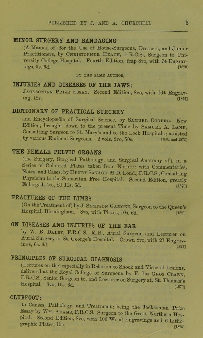 MINOR SURGERY AND BANDAGING (A Manual of) for tlie Use of House-Surgeons, Dressers, and Junior Practitioners, by Christopher Heath, F.R.C.S., Surgeon to Uni- versity College Hospital. Fourth Edition, fcap 8vo, with 74 Engrav- ings, 5s. 6d. [1870] BY THE SAME AUTHOR, INJURIES AND DISEASES OF THE JAWS: Jacksonian Prize Essay. Second Edition, 8vo, with 164 Engrav- ing, 12s. [1872] DICTIONARY OF PRACTICAL SURGERY and Encyclopcedia of Surgical Science, by Samuel Cooper. New Edition, brought down to the present Time by Samuel A. Lane, Consulting Surgeon to St. Mary’s and to the Lock Hospitals; assisted by various Eminent Surgeons. 2 vols. 8vo, 50s. [1861 and 1872] THE FEMALE PELVIC ORGANS (the Surgery, Surgical Pathology, and Surgical Anatomy of), in a Seiies of Coloured Plates taken from Nature: with Commentaries, Notes, and Cases, by Henry Savage, M.D. Lond., F.R.C.S., Consulting Physician to the Samaritan Free Hospital. Second Edition, greatly Enlarged, 4to, £1 11s. 6d. [1870] FRACTURES OF THE LIMBS (On the Treatment of) by J. Sampson Gamgee, Surgeon to the Queen’s Hospital, Birmingham. 8vo, with Plates, 10s. 6d. [1871] ON DISEASES AND INJURIES OF THE EAR by W. B. Dalby, F.R.C.S., M.B., Aural Surgeon and Lecturer on Aural Surgery at St. George’s Hospital. Crown 8vo, with 21 Engrav- ings, 6s. 6d. [t.873] PRINCIPLES OF SURGICAL DIAGNOSIS (Lectures on the) especially in Relation to Shock and Visceral Lesions, delivered at the Royal College of Surgeons by F. Le Gros Clark, F.R.C.S., Senior Surgeon to, and Lecturer on Surgery at, St. Thomas’s Hospital. 8vo, 10s. 6d. [1870] CLUBFOOT: its Causes, Pathology, and Treatment; being the Jacksonian Prize Essay by Wm. Adams, F.R.C.S., Surgeon to the Great Northern Hos- pital. Second Edition, 8vo, with 106 Wood Engravings and 6 Litho graphic Plates, 15s. nfmi