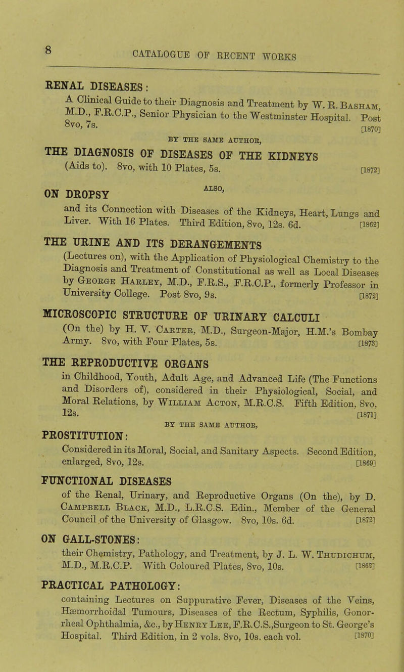 CATALOGUE OF RECENT WORKS RENAL DISEASES: A Clinical Guide to their Diagnosis and Treatment by W. R. Basham, M.D., F.R.C.P., Senior Physician to the Westminster Hospital. Post 8V0* 7s- [1870] BY Tins SAME AUTHOB, THE DIAGNOSIS OE DISEASES OF THE KIDNEYS (Aids to). 8vo, with 10 Plates, 5s. [1872] ON DROPSY and its Connection with Diseases of the Kidneys, Heart, Lungs and Liver. With 16 Plates. Third Edition, 8vo, 12s. 6d. [1862] THE URINE AND ITS DERANGEMENTS (Lectures on), with the Application of Physiological Chemistry to the Diagnosis and Treatment of Constitutional as well as Local Diseases by George Harley, M.D., F.R.S., F.R.C.P., formerly Professor in University College. Post 8vo, 9s. [1872] MICROSCOPIC STRUCTURE OF URINARY CALCULI (On the) by H. Y. Carter, M.D., Surgeon-Major, H.M.’s Bombay Army. 8vo, with Four Plates, 5s. [1873] THE REPRODUCTIVE ORGANS in Childhood, Youth, Adult Age, and Advanced Life (The Functions and Disorders of), considered in their Physiological, Social, and Moral Relations, by William Acton, M.R.C.S. Fifth Edition, 8vo, 12s. [1871] BY THE SAME AUTHOB, PROSTITUTION: Considered in its Moral, Social, and Sanitary Aspects. Second Edition, enlarged, 8vo, 12s. [1869] FUNCTIONAL DISEASES of the Renal, Urinary, and Reproductive Organs (On the), by D. Campbell Black, M.D., L.R.C.S. Edin., Member of the General Council of the University of Glasgow. 8vo, 10s. 6d. [1872] ON GALL-STONES: their Chemistry, Pathology, and Treatment, by J. L. W. Thudichum, M.D., M.R.C.P. With Coloured Plates, 8vo, 10s. [1862] PRACTICAL PATHOLOGY: containing Lectures on Suppurative Fever, Diseases of the Veins, Hemorrhoidal Tumours, Diseases of the Rectum, Syphilis, Gonor- rheal Ophthalmia, &c., by Henry Lee, F.R.C.S.,Surgeon to St. George’s Hospital. Third Edition, in 2 vols. 8vo, 10s. each vol. [1870]