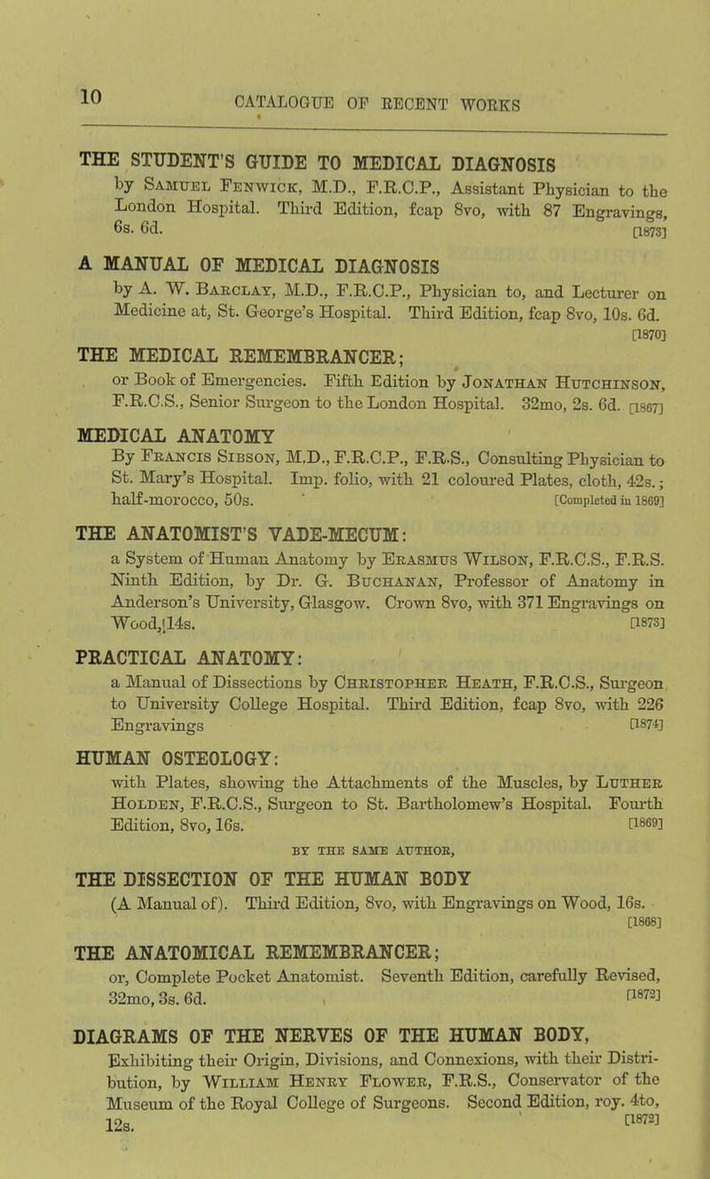 THE STUDENT’S GUIDE TO MEDICAL DIAGNOSIS by Samuel Fenwick, M.D, F.R.C.P., Assistant Physician to the London Hospital. Third Edition, fcap 8vo, with 87 Engravings, 6s. 6d. [1873] A MANUAL OF MEDICAL DIAGNOSIS by A. W. Barclay, M.D., F.R.C.P., Physician to, and Lecturer on Medicine at, St. George’s Hospital. Third Edition, fcap 8vo, 10s. 6d. 0870] THE MEDICAL REMEMBRANCER; or Book of Emergencies. Fifth Edition by Jonathan Hutchinson, F.R.C.S., Senior Surgeon to the London Hospital. 32mo, 2s. 6d. [isG7] MEDICAL ANATOMY By Francis Sibson, M.D., F.R.C.P., F.R.S., Consulting Physician to St. Mary’s Hospital. Imp. folio, with 21 coloured Plates, cloth, 42s.; half-morocco, 50s. ' [Completed ill 1869] THE ANATOMIST’S VADE-MECUM: a System of Human Anatomy by Erasmus Wilson, F.R.C.S., F.R.S. Ninth Edition, by Dr. G. Buchanan, Professor of Anatomy in Anderson’s University, Glasgow. Crown 8vo, with 371 Engravings on Wood,-14s. G873] PRACTICAL ANATOMY: a Manual of Dissections by Christopher Heath, F.R.C.S., Surgeon to University College Hospital. Third Edition, fcap 8vo, with 226 Engravings G874] HUMAN OSTEOLOGY: with Plates, showing the Attachments of the Muscles, by Luther Holden, F.R.C.S., Surgeon to St. Bartholomew’s Hospital. Fourth Edition, 8vo, 16s. G8693 BY THE SAME AUTHOR, THE DISSECTION OF THE HUMAN BODY (A Manual of). Third Edition, 8vo, with Engravings on Wood, 16s. [1868] THE ANATOMICAL REMEMBRANCER; or. Complete Pocket Anatomist. Seventh Edition, carefully Revised, 32mo, 3s. 6d. t G872] DIAGRAMS OF THE NERVES OF THE HUMAN BODY, Exhibiting their Origin, Divisions, and Connexions, with their Distri- bution, by William Henry Flower, F.R.S., Conservator of the Museum of the Royal College of Surgeons. Second Edition, roy. 4to, 1 Oa 0873]