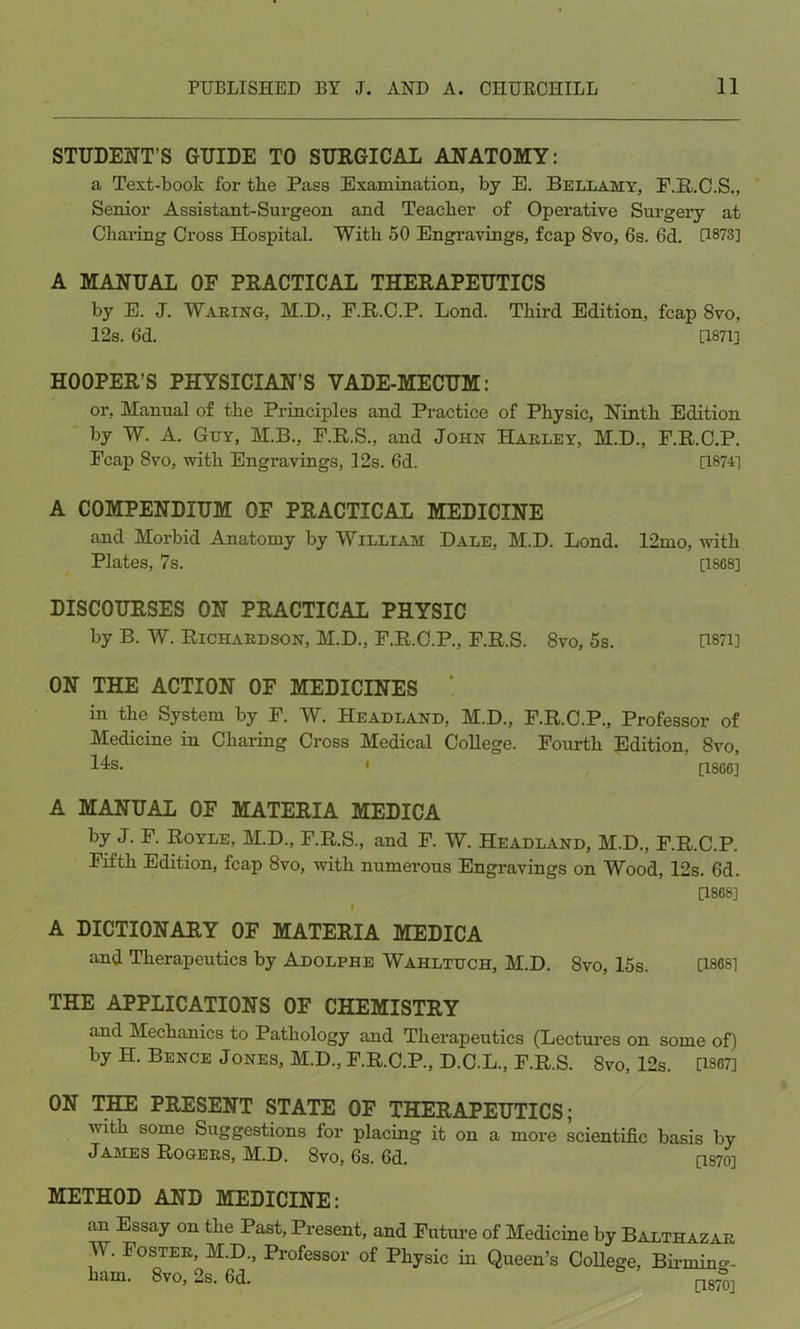 STUDENT’S GUIDE TO SURGICAL ANATOMY: a Text-book for tbe Pass Examination, by E. Bellamy, F.R.C.S., Senior Assistant-Surgeon and Teacber of Operative Surgery at Charing Cross Hospital. With 50 Engravings, fcap 8vo, 6s. 6d. [1873] A MANUAL OF PRACTICAL THERAPEUTICS by E. J. Waking, M.D., F.R.C.P. Bond. Third Edition, fcap 8vo, 12s. 6d. [1871] HOOPER’S PHYSICIAN’S VADE-MECUM: or, Manual of the Principles and Practice of Physic, Ninth Edition by W. A. Guy, M.B., F.R.S., and John Hakley, M.D., F.R.C.P. Fcap 8vo, with Engravings, 12s. 6d. [18741 A COMPENDIUM OF PRACTICAL MEDICINE and Morbid Anatomy by William Dale, M.D. Lond. 12mo, with Plates, 7s. [1868] DISCOURSES ON PRACTICAL PHYSIC by B. W. Richardson, M.D., F.R.C.P., F.R.S. 8vo, 5s. U87i] ON THE ACTION OF MEDICINES ' in the System by F. W. Headland, M.D., F.R.C.P., Professor of Medicine in Charing Cross Medical College. Fourth Edition, 8vo, 14s. • [1866] A MANUAL OF MATERIA MEDICA by J. F. Royle, M.D., F.R.S., and F. W. Headland, M.D., F.R.C.P. Fifth Edition, fcap 8vo, with numerous Engravings on Wood, 12s. 6d. [1868] I A DICTIONARY OF MATERIA MEDICA and Therapeutics by Adolphe Wahltuch, M.D. 8vo, 15s. [1868] THE APPLICATIONS OF CHEMISTRY and Mechanics to Pathology and Therapeutics (Lectures on some of) by H. Bence J ones, M.D., F.R.C.P., D.C.L., F.R.S. Svo, 12s. U867] ON THE PRESENT STATE OF THERAPEUTICS; with some Suggestions for placing it on a more scientific basis by James Rogers, M.D. 8vo, 6s. 6d. [1870] METHOD AND MEDICINE: an Essay on the Past, Present, and Future of Medicine by Balthazar W. Foster, M.D., Professor of Physic in Queen’s College, Birming- ham. 8vo, 2s. 6d. ' [187^