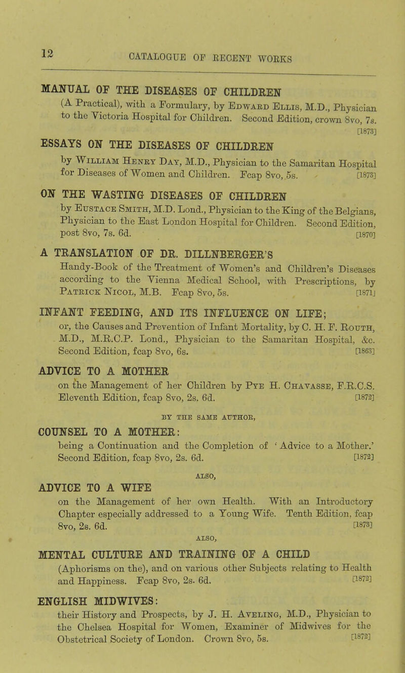 MANUAL OF THE DISEASES OF CHILDREN (A Practical), with a Formulary, by Edward Ellis, M.D., Physician to the Victoria Hospital for Children. Second Edition, crown 8vo, Is. [1873] ESSAYS ON THE DISEASES OF CHILDREN by William Henry Day, M.D., Physician to the Samaritan Hospital for Diseases of Women and Children. Fcap 8vo, 5s. - 0873] ON THE WASTING DISEASES OF CHILDREN by Eustace Smith, M.D. Lond., Physician to the King of the Belgians, Physician to the East London Hospital for Children. Second Edition, post 8vo, 7s. 6d. [1870] A TRANSLATION OF DR. DILLNBERGER’S Handy-Book of the Treatment of Women’s and Children’s Diseases according to the Vienna Medical School, with Prescriptions, by Patrick Nicol, M.B. Pcap 8vo, 5s. 0871J INFANT FEEDING, AND ITS INFLUENCE ON LIFE; or, the Causes and Prevention of Infant Mortality, by C. H. F. Routh, M.D., M.R.C.P. Lond., Physician to the Samaritan Hospital, &c. Second Edition, fcap 8vo, 6s. 0863] ADVICE TO A MOTHER on the Management of her Children by Pye H. Chayasse, F.R.C.S. Eleventh Edition, fcap 8vo, 2s. 6d. 0872] BY TUB SAME AUTHOR, COUNSEL TO A MOTHER: being a Continuation and the Completion of ‘ Advice to a Mother.’ Second Edition, fcap 8vo, 2s. 6d. 0872] A1SO, ADVICE TO A WIFE on the Management of her own Health. With an Introductory Chapter especially addressed to a Young Wife. Tenth Edition, fcap 8vo, 2s. 6d. 0873] ALSO, MENTAL CULTURE AND TRAINING OF A CHILD (Aphorisms on the), and on various other Subjects relating to Health and Happiness. Fcap 8vo, 2s. 6d. 0872] ENGLISH MIDWIVES: their History and Prospects, by J. H. Aveling, M.D., Physician to the Chelsea Hospital for Women, Examiner of Midwives for the Obstetrical Society of London. Crown 8vo, 5s. 0872]
