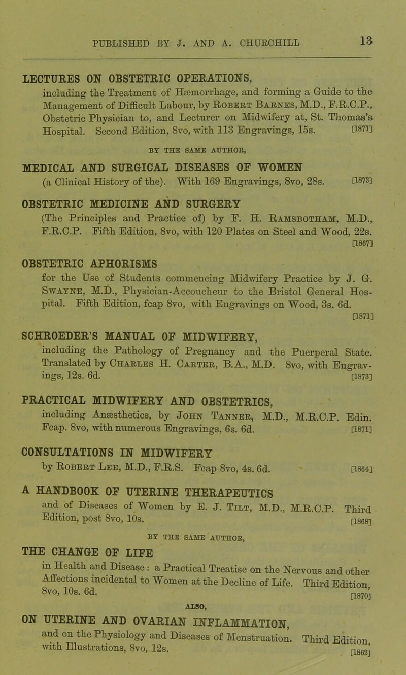 LECTURES ON OBSTETRIC OPERATIONS, including the Treatment of Haemorrhage, and forming a Guide to tlie Management of Difficult Labour, by Robert Barnes, M.D., F.R.C.P., Obstetric Physician to, and Lecturer on Midwifery at, St. Thomas’s Hospital. Second Edition, 8vo, with 113 Engravings, 15s. US'D] BY THE SAME AUTHOR, MEDICAL AND SURGICAL DISEASES OF WOMEN (a Clinical History of the). With 169 Engravings, 8vo, 28s. U873] OBSTETRIC MEDICINE AND SURGERY (The Principles and Practice of) by F. H. Ramsbotham, M.D., F.R.C.P. Fifth Edition, 8vo, with 120 Plates on Steel and Wood, 22s. [1867] OBSTETRIC APHORISMS for the Use of Students commencing Midwifery Practice by J. G. Swayne, M.D., Physician-Accoucheur to the Bristol General Hos- pital. Fifth Edition, fcap 8vo, with Engravings on Wood, 3s. 6d. [1871] SCHROEDER’S MANUAL OF MIDWIFERY, including the Pathology of Pregnancy and the Puerperal State. Translated by Charles H. Carter, B.A., M.D. 8vo, with Engrav- ings, 12s. 6d. [1873] PRACTICAL MIDWIFERY AND OBSTETRICS, including Anaesthetics, by John Tanner, M.D., M.R.C.P. Edin. Fcap. 8vo, with numerous Engravings, 6s. 6d. [1871] CONSULTATIONS IN MIDWIFERY by Robert Lee, M.D., F.R.S. Fcap 8vo, 4s. 6d. [1864] A HANDBOOK OF UTERINE THERAPEUTICS and of Diseases of Women by E. J. Tilt, M.D., M.R.C.P. Third Edition, post 8vo, 10s. [1868] BY THE SAME AUTHOR, THE CHANGE OF LIFE in Health and Disease : a Practical Treatise on the Nervous and other Affections incidental to Women at the Decline of Life. Third Edition 8vo, 10s. 6d. [layoj ALSO, ON UTERINE AND OVARIAN INFLAMMATION, and on the Physiology and Diseases of Menstruation. Third Edition with Illustrations, 8vo, 12s. [1862’