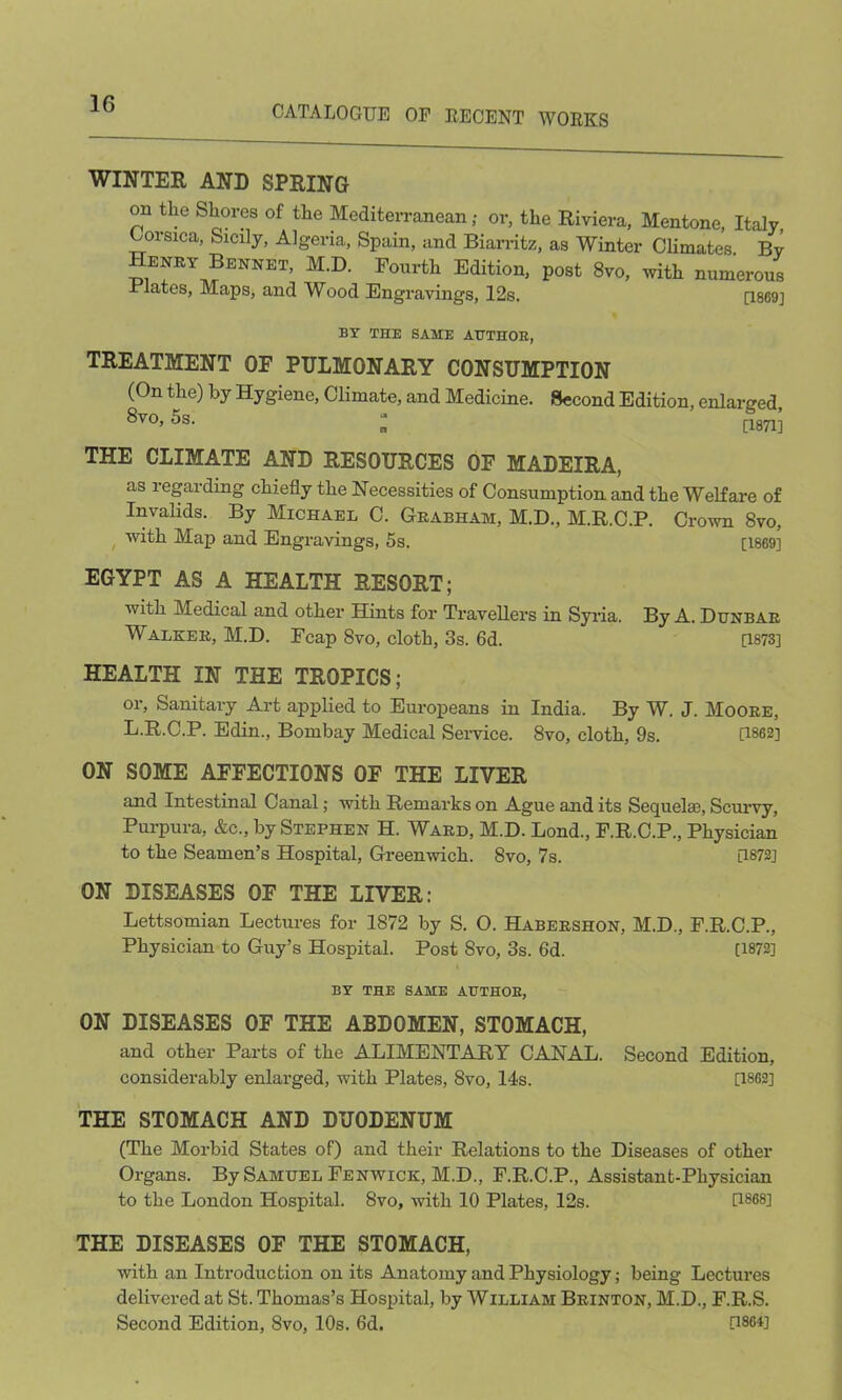 CATALOGUE OF RECENT WORKS WINTER AND SPRING on the Shores of the Mediterranean; or, the Riviera, Mentone, Italy Corsica, Sicily, Algeria, Spain, and Biarritz, as Winter Climates By Henry Bennet, M.D. Fourth Edition, post 8vo, with numerous Elates, Maps, and Wood Engravings, 12s. [1869] BY THE SAME AUTHOR, TREATMENT OF PULMONARY CONSUMPTION (On the) by Hygiene, Climate, and Medicine. Second Edition, enlarged Svo, 5s. ; [1871] THE CLIMATE AND RESOURCES OF MADEIRA, as regarding chiefly the Necessities of Consumption and the Welfare of Invalids. By Michael C. Grabham, M.D., M.R.C.P. Crown 8vo, with Map and Engravings, 5s. [1869] EGYPT AS A HEALTH RESORT; with Medical and other Hints for Travellers in Syria. By A. Dunbar Walker, M.D. Fcap 8vo, cloth, 3s. 6d. [1873] HEALTH IN THE TROPICS; or, Sanitary Art applied to Europeans in India. By W. J. Moore, L.R.C.P. Edin., Bombay Medical Service. 8vo, cloth, 9s. [1862] ON SOME AFFECTIONS OF THE LIVER and Intestinal Canal; with Remarks on Ague and its Sequelae, Scurvy, Purpura, &c., by Stephen H. Ward, M.D. Lond., F.R.C.P., Physician to the Seamen’s Hospital, Greenwich. Svo, 7s. [1872] ON DISEASES OF THE LIVER: Lettsomian Lectures for 1872 by S. O. Habershon, M.D., F.R.C.P., Physician to Guy’s Hospital. Post Svo, 3s. 6d. [1872] BY THE SAME AUTHOR, ON DISEASES OF THE ABDOMEN, STOMACH, and other Parts of the ALIMENTARY CANAL. Second Edition, considerably enlarged, with Plates, 8vo, 14s. [1862] THE STOMACH AND DUODENUM (The Morbid States of) and their Relations to the Diseases of other Organs. By Samuel Fenwick, M.D., F.R.C.P., Assistant-Physician to the London Hospital. Svo, with 10 Plates, 12s. [1868] THE DISEASES OF THE STOMACH, with an Introduction on its Anatomy and Physiology; being Lectures delivered at St. Thomas’s Hospital, by William Brinton, M.D., F.R.S. Second Edition, Svo, 10s. 6d. [1864]
