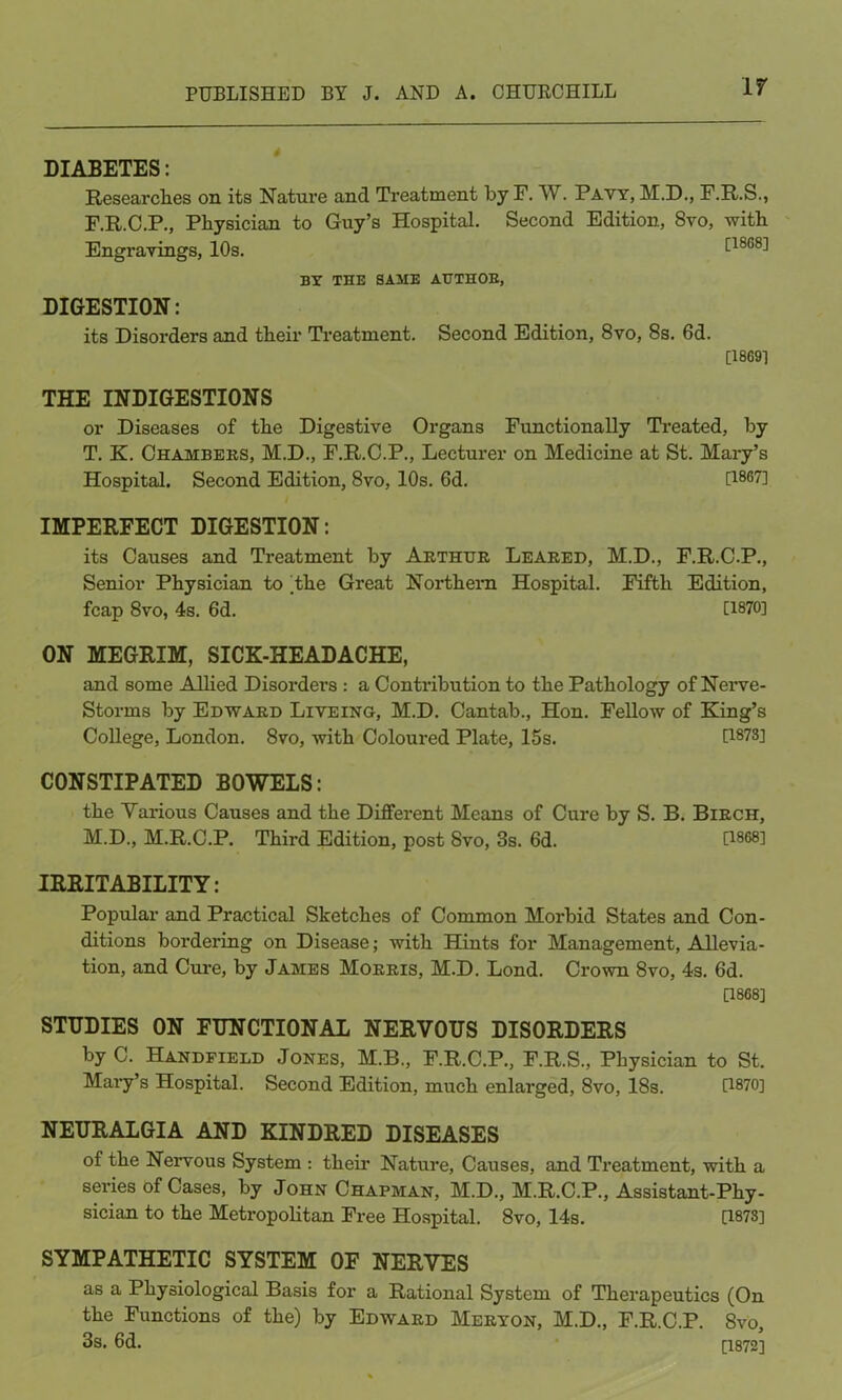 If DIABETES: Researches on its Nature and Ti'eatment by F. W. Pavy, M.D., F.R.S., F.R.C.P., Physician to Guy’s Hospital. Second Edition, 8vo, with Engravings, 10s. [18C8] BY THE SAME AUTHOR, DIGESTION: its Disorders and their Treatment. Second Edition, 8vo, 8s. 6d. [1869] THE INDIGESTIONS or Diseases of the Digestive Organs Functionally Treated, by T. K. Chambers, M.D., F.R.C.P., Lecturer on Medicine at St. Mary’s Hospital. Second Edition, 8vo, 10s. 6d. D86?] IMPERFECT DIGESTION: its Causes and Treatment by Arthur Leared, M.D., F.R.C.P., Senior Physician to Yhe Great Northern Hospital. Fifth Edition, fcap 8vo, 4s. 6d. [1870] ON MEGRIM, SICK-HEADACHE, and some Allied Disorders : a Contribution to the Pathology of Nerve- Storms by Edward Liveing, M.D. Cantab., Hon. Fellow of King’s College, London. 8vo, with Coloured Plate, 15s. U873] CONSTIPATED BOWELS: the Various Causes and the Different Means of Cure by S. B. Birch, M.D., M.R.C.P. Third Edition, post Svo, 3s. 6d. 0868] IRRITABILITY: Popular and Practical Sketches of Common Morbid States and Con- ditions bordering on Disease; with Hints for Management, Allevia- tion, and Cure, by James Morris, M.D. Lond. Crown Svo, 4s. 6d. [1868] STUDIES ON FUNCTIONAL NERVOUS DISORDERS byC. Handfieed Jones, M.B., F.R.C.P., F.R.S., Physician to St. Mary’s Hospital. Second Edition, much enlarged, Svo, 18s. [1870] NEURALGIA AND KINDRED DISEASES of the Nervous System : their Nature, Causes, and Treatment, with a series of Cases, by John Chapman, M.D., M.R.C.P., Assistant-Phy- sician to the Metropolitan Free Hospital. 8vo, 14s. [1873] SYMPATHETIC SYSTEM OF NERVES as a Physiological Basis for a Rational System of Therapeutics (On the Functions of the) by Edward Meryon, M.D., F.R.C.P. Svo, 3s. 6d. [1872]