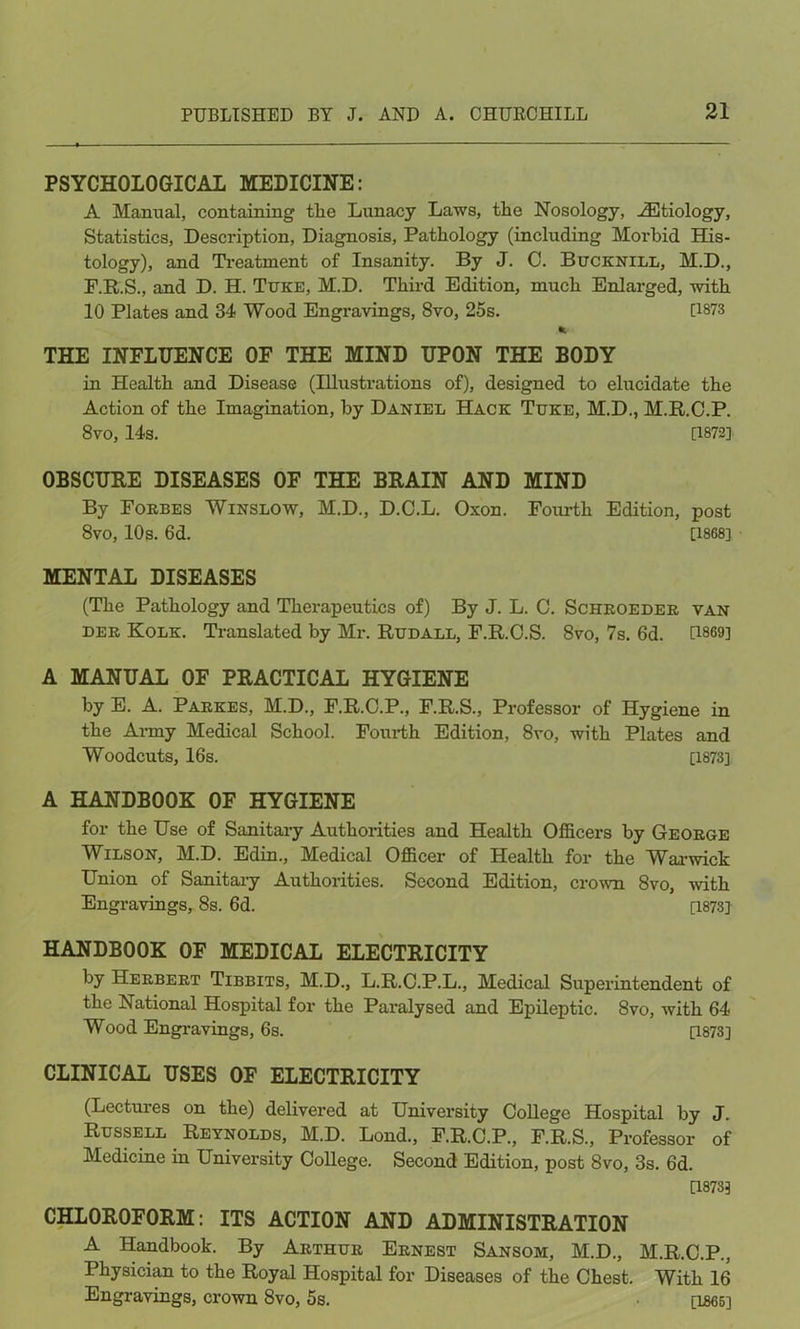 PSYCHOLOGICAL MEDICINE: A Manual, containing tlie Lunacy Laws, the Nosology, Aetiology, Statistics, Description, Diagnosis, Pathology (including Morbid His- tology), and Treatment of Insanity. By J. C. Bucknill, M.D., F.R.S., and D. H. Tuke, M.D. Third Edition, much Enlarged, with 10 Plates and 34 Wood Engravings, 8vo, 25s. 0873 * THE INFLUENCE OF THE MIND UPON THE BODY in Health and Disease (Illustrations of), designed to elucidate the Action of the Imagination, by Daniel Hack Tuke, M.D., M.R.C.P. 8vo, 14s. 0872] OBSCURE DISEASES OF THE BRAIN AND MIND By Forbes Winslow, M.D., D.C.L. Oxon. Fourth Edition, post 8vo, 10s. 6d. [1868] MENTAL DISEASES (The Pathology and Therapeutics of) By J. L. C. Schroeder van der Kolk. Translated by Mr. Rudall, F.R.C.S. 8vo, 7s. 6d. 0869] A MANUAL OF PRACTICAL HYGIENE by E. A. Parkes, M.D., F.R.C.P., F.R.S., Professor of Hygiene in the Army Medical School. Fourth Edition, 8vo, with Plates and Woodcuts, 16s. [1873] A HANDBOOK OF HYGIENE for the Use of Sanitary Authorities and Health Officers by George Wilson, M.D. Edin., Medical Officer of Health for the Warwick Union of Sanitary Authorities. Second Edition, crown 8vo, -with Engravings, 8s. 6d. [1873] HANDBOOK OF MEDICAL ELECTRICITY by Herbert Tibbits, M.D., L.R.C.P.L., Medical Superintendent of the National Hospital for the Paralysed and Epileptic. 8vo, with 64 Wood Engravings, 6s. [1873] CLINICAL USES OF ELECTRICITY (Lectures on the) delivered at University College Hospital by J. Russell Reynolds, M.D. Lond., F.R.C.P., F.R.S., Professor of Medicine in University College. Second Edition, post 8vo, 3s. 6d. D873] CHLOROFORM: ITS ACTION AND ADMINISTRATION A Handbook. By Arthur Ernest Sansom, M.D., M.R.C.P., Physician to the Royal Hospital for Diseases of the Chest. With 16 Engravings, crown 8vo, 5s. [1865]